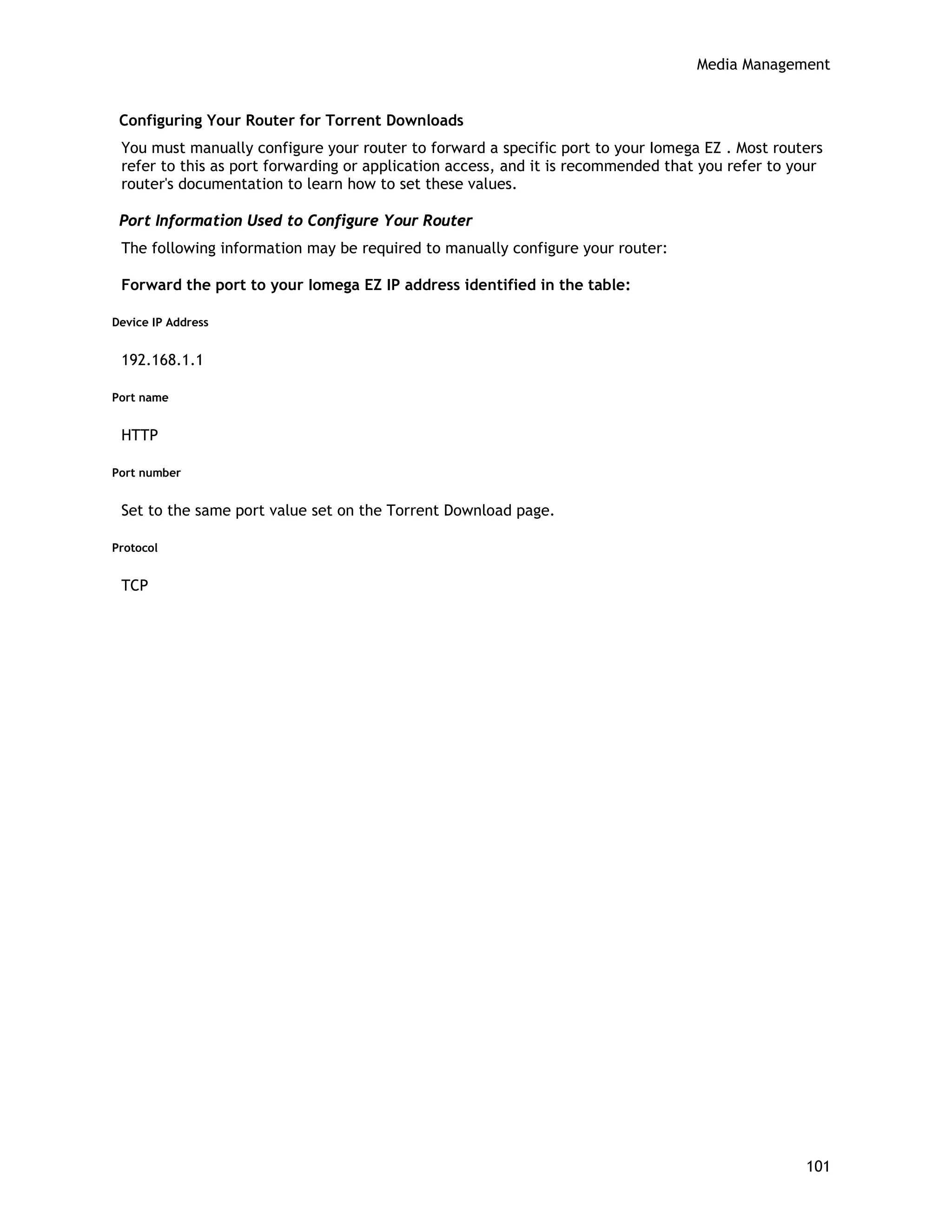 Media Management
Configuring Your Router for Torrent Downloads
You must manually configure your router to forward a specific port to your Iomega EZ . Most routers
refer to this as port forwarding or application access, and it is recommended that you refer to your
router's documentation to learn how to set these values.
Port Information Used to Configure Your Router
The following information may be required to manually configure your router:
Forward the port to your Iomega EZ IP address identified in the table:
Device IP Address
192.168.1.1
Port name
HTTP
Port number
Set to the same port value set on the Torrent Download page.
Protocol
TCP
101
 