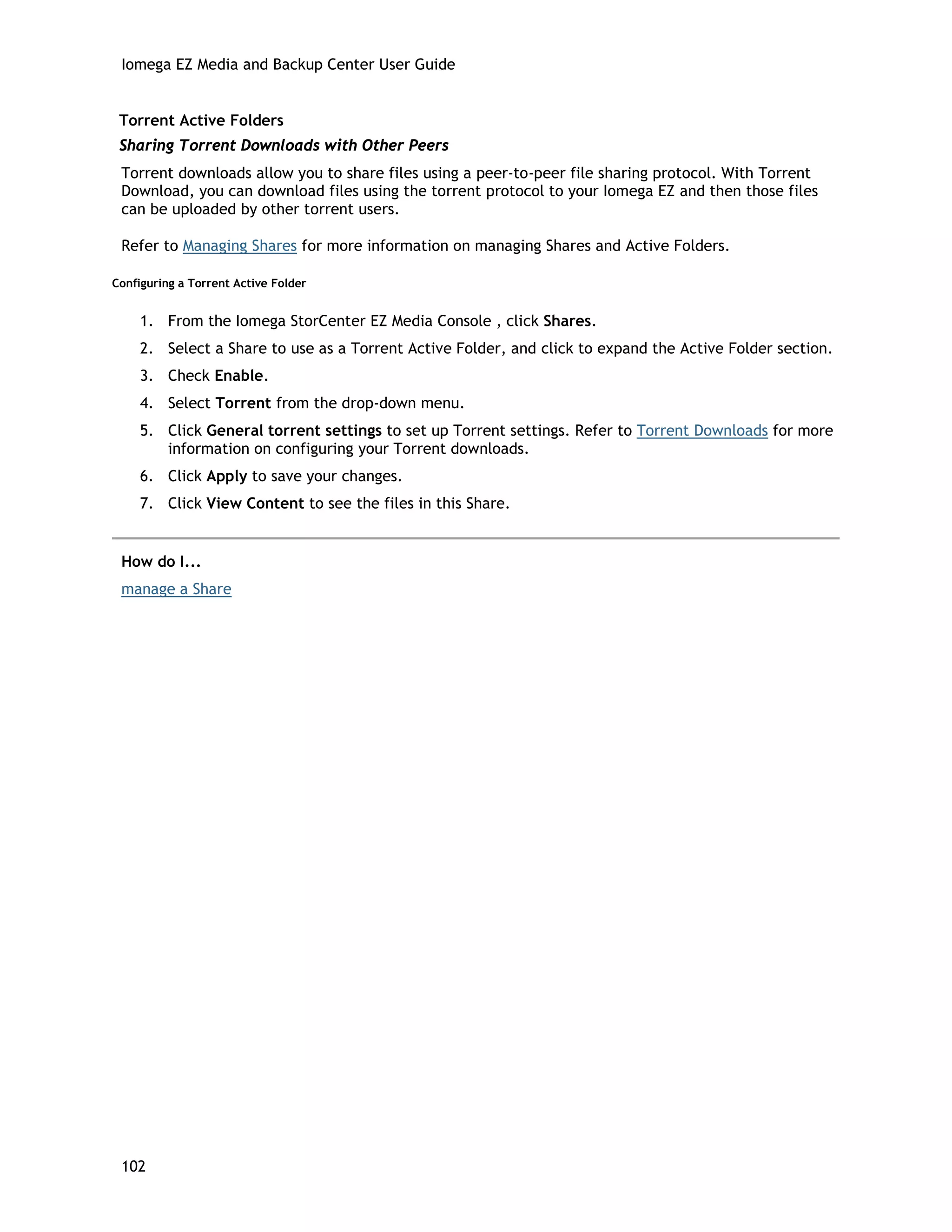 Iomega EZ Media and Backup Center User Guide
Torrent Active Folders
Sharing Torrent Downloads with Other Peers
Torrent downloads allow you to share files using a peer-to-peer file sharing protocol. With Torrent
Download, you can download files using the torrent protocol to your Iomega EZ and then those files
can be uploaded by other torrent users.
Refer to Managing Shares for more information on managing Shares and Active Folders.
Configuring a Torrent Active Folder
1. From the Iomega StorCenter EZ Media Console , click Shares.
2. Select a Share to use as a Torrent Active Folder, and click to expand the Active Folder section.
3. Check Enable.
4. Select Torrent from the drop-down menu.
5. Click General torrent settings to set up Torrent settings. Refer to Torrent Downloads for more
information on configuring your Torrent downloads.
6. Click Apply to save your changes.
7. Click View Content to see the files in this Share.
How do I...
manage a Share
102
 