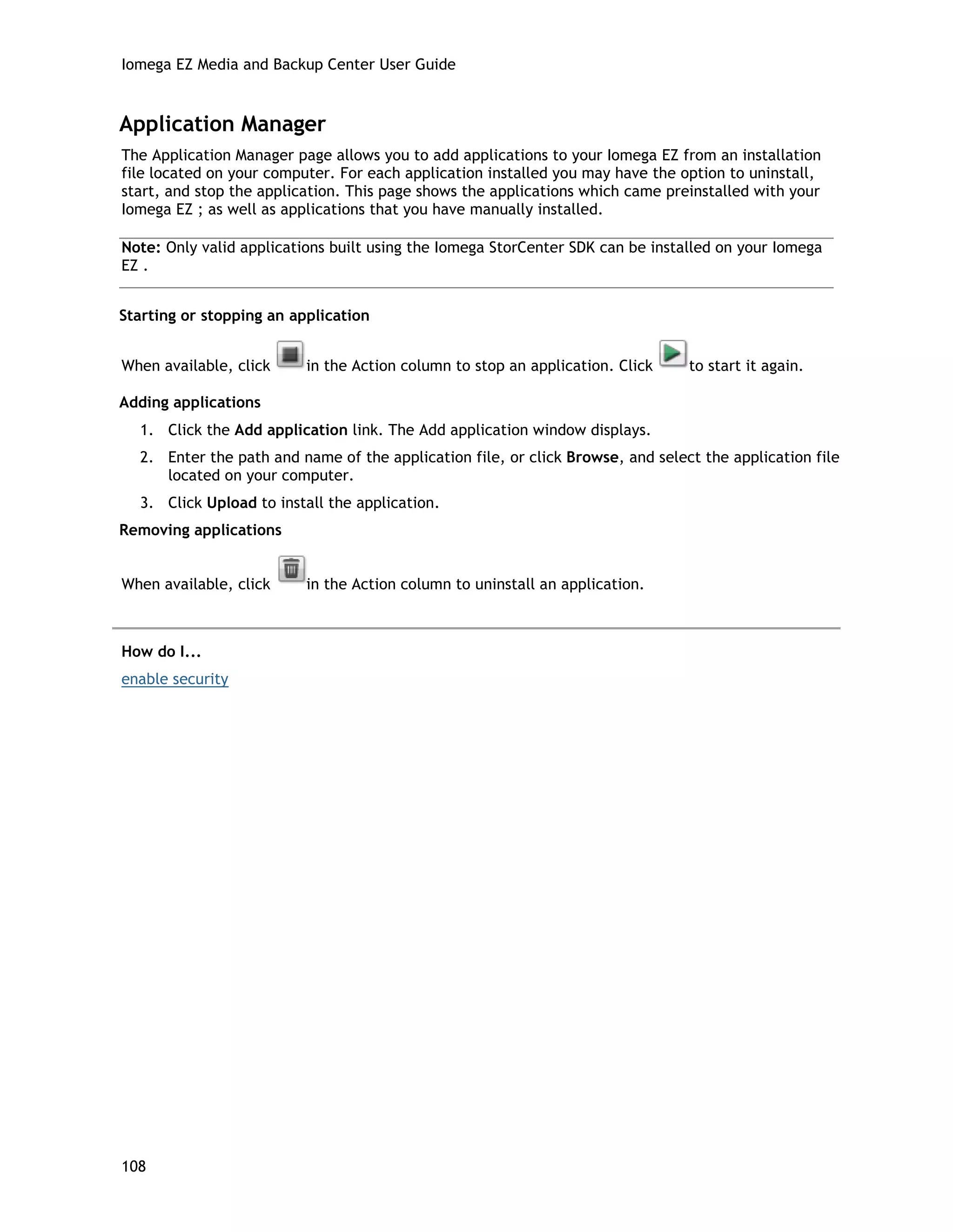 Iomega EZ Media and Backup Center User Guide
Application Manager
The Application Manager page allows you to add applications to your Iomega EZ from an installation
file located on your computer. For each application installed you may have the option to uninstall,
start, and stop the application. This page shows the applications which came preinstalled with your
Iomega EZ ; as well as applications that you have manually installed.
Note: Only valid applications built using the Iomega StorCenter SDK can be installed on your Iomega
EZ .
Starting or stopping an application
When available, click in the Action column to stop an application. Click to start it again.
Adding applications
1. Click the Add application link. The Add application window displays.
2. Enter the path and name of the application file, or click Browse, and select the application file
located on your computer.
3. Click Upload to install the application.
Removing applications
When available, click in the Action column to uninstall an application.
How do I...
enable security
108
 