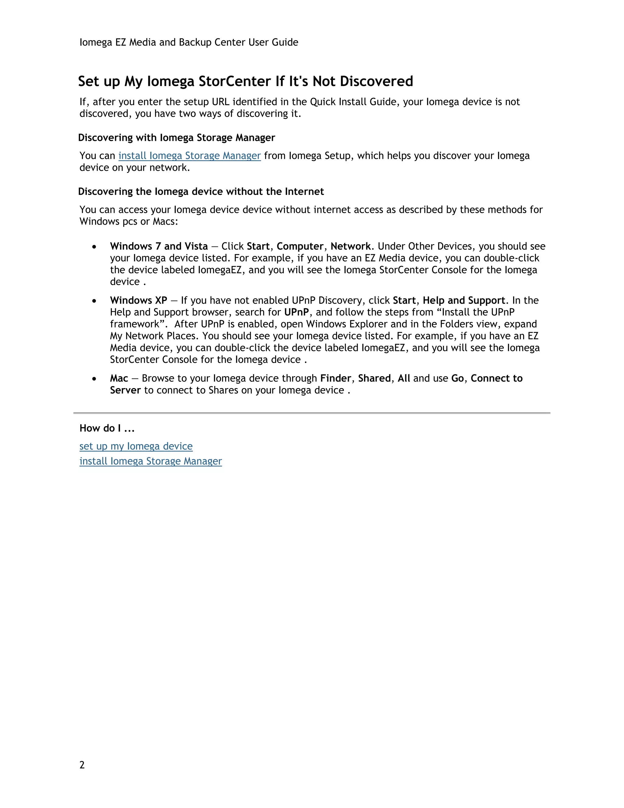 Iomega EZ Media and Backup Center User Guide
Set up My Iomega StorCenter If It's Not Discovered
If, after you enter the setup URL identified in the Quick Install Guide, your Iomega device is not
discovered, you have two ways of discovering it.
Discovering with Iomega Storage Manager
You can install Iomega Storage Manager from Iomega Setup, which helps you discover your Iomega
device on your network.
Discovering the Iomega device without the Internet
You can access your Iomega device device without internet access as described by these methods for
Windows pcs or Macs:
• Windows 7 and Vista — Click Start, Computer, Network. Under Other Devices, you should see
your Iomega device listed. For example, if you have an EZ Media device, you can double-click
the device labeled IomegaEZ, and you will see the Iomega StorCenter Console for the Iomega
device .
• Windows XP — If you have not enabled UPnP Discovery, click Start, Help and Support. In the
Help and Support browser, search for UPnP, and follow the steps from “Install the UPnP
framework”. After UPnP is enabled, open Windows Explorer and in the Folders view, expand
My Network Places. You should see your Iomega device listed. For example, if you have an EZ
Media device, you can double-click the device labeled IomegaEZ, and you will see the Iomega
StorCenter Console for the Iomega device .
• Mac — Browse to your Iomega device through Finder, Shared, All and use Go, Connect to
Server to connect to Shares on your Iomega device .
How do I ...
set up my Iomega device
install Iomega Storage Manager
2
 