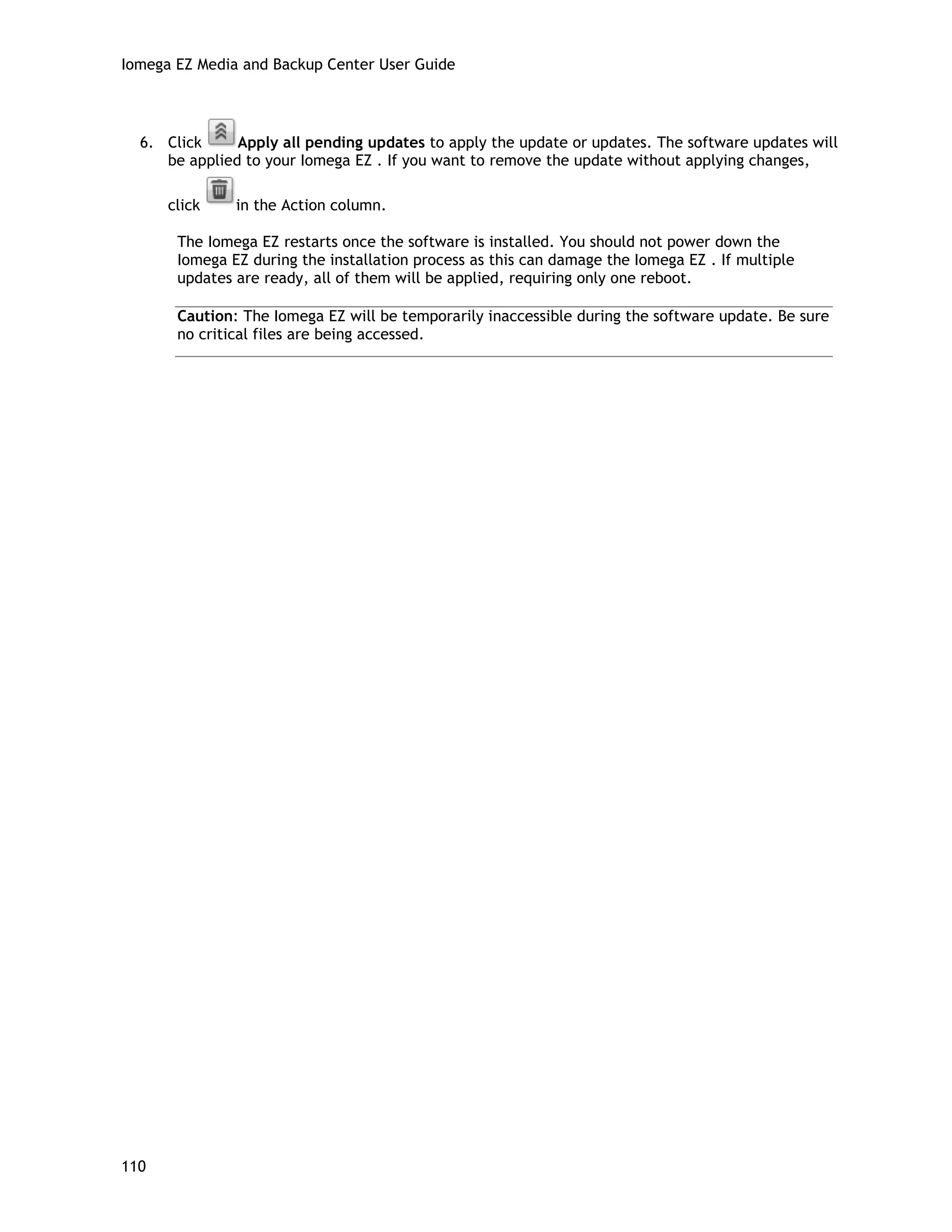 Iomega EZ Media and Backup Center User Guide
6. Click Apply all pending updates to apply the update or updates. The software updates will
be applied to your Iomega EZ . If you want to remove the update without applying changes,
click in the Action column.
The Iomega EZ restarts once the software is installed. You should not power down the
Iomega EZ during the installation process as this can damage the Iomega EZ . If multiple
updates are ready, all of them will be applied, requiring only one reboot.
Caution: The Iomega EZ will be temporarily inaccessible during the software update. Be sure
no critical files are being accessed.
110
 