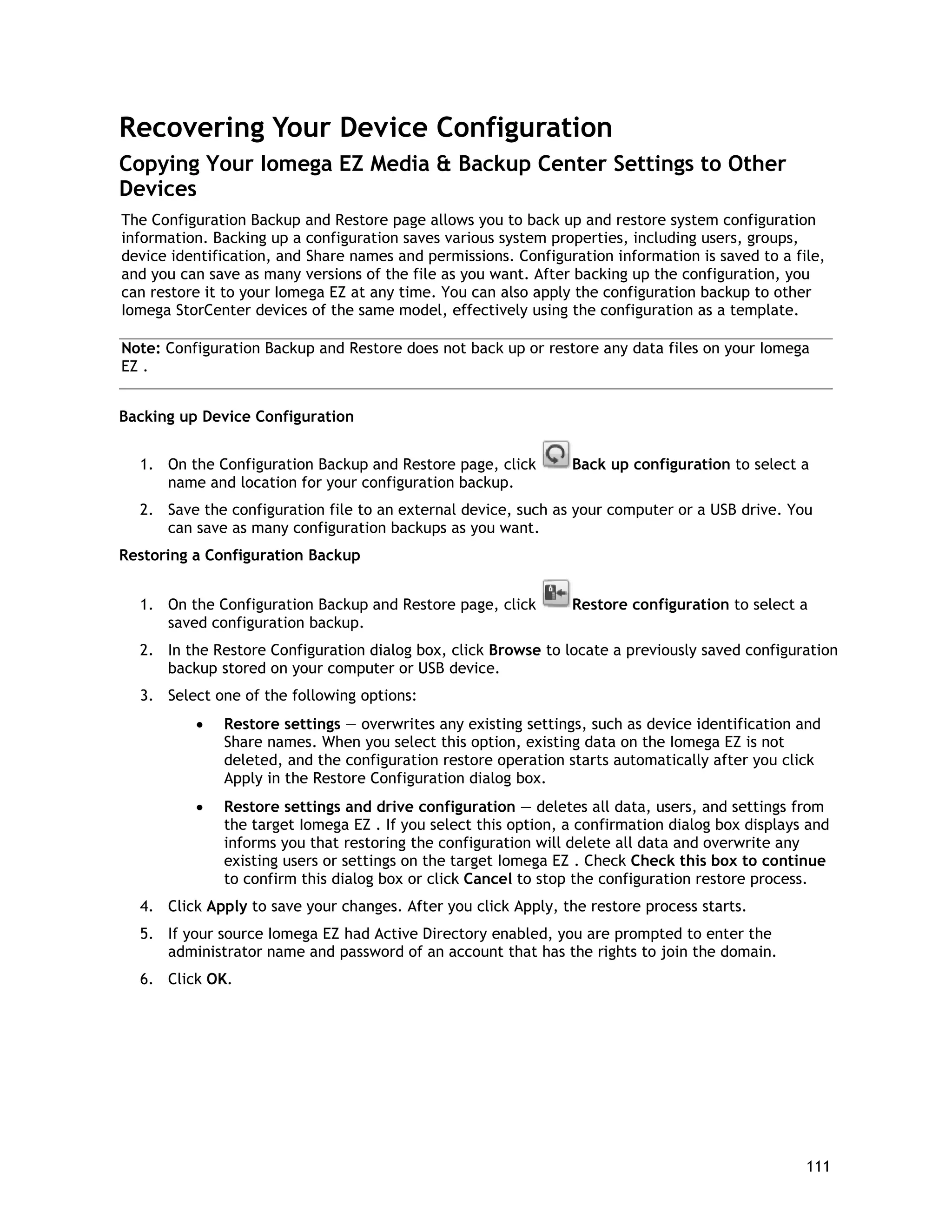 Recovering Your Device Configuration
Copying Your Iomega EZ Media & Backup Center Settings to Other
Devices
The Configuration Backup and Restore page allows you to back up and restore system configuration
information. Backing up a configuration saves various system properties, including users, groups,
device identification, and Share names and permissions. Configuration information is saved to a file,
and you can save as many versions of the file as you want. After backing up the configuration, you
can restore it to your Iomega EZ at any time. You can also apply the configuration backup to other
Iomega StorCenter devices of the same model, effectively using the configuration as a template.
Note: Configuration Backup and Restore does not back up or restore any data files on your Iomega
EZ .
Backing up Device Configuration
1. On the Configuration Backup and Restore page, click Back up configuration to select a
name and location for your configuration backup.
2. Save the configuration file to an external device, such as your computer or a USB drive. You
can save as many configuration backups as you want.
Restoring a Configuration Backup
1. On the Configuration Backup and Restore page, click Restore configuration to select a
saved configuration backup.
2. In the Restore Configuration dialog box, click Browse to locate a previously saved configuration
backup stored on your computer or USB device.
3. Select one of the following options:
• Restore settings — overwrites any existing settings, such as device identification and
Share names. When you select this option, existing data on the Iomega EZ is not
deleted, and the configuration restore operation starts automatically after you click
Apply in the Restore Configuration dialog box.
• Restore settings and drive configuration — deletes all data, users, and settings from
the target Iomega EZ . If you select this option, a confirmation dialog box displays and
informs you that restoring the configuration will delete all data and overwrite any
existing users or settings on the target Iomega EZ . Check Check this box to continue
to confirm this dialog box or click Cancel to stop the configuration restore process.
4. Click Apply to save your changes. After you click Apply, the restore process starts.
5. If your source Iomega EZ had Active Directory enabled, you are prompted to enter the
administrator name and password of an account that has the rights to join the domain.
6. Click OK.
111
 