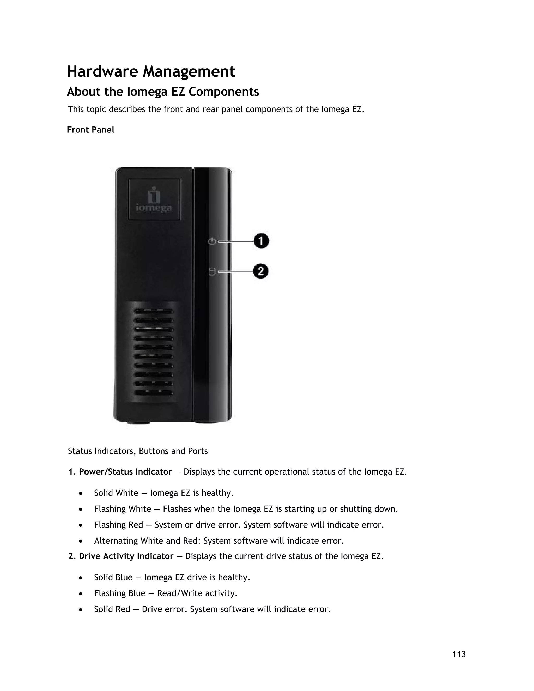Hardware Management
About the Iomega EZ Components
This topic describes the front and rear panel components of the Iomega EZ.
Front Panel
Status Indicators, Buttons and Ports
1. Power/Status Indicator — Displays the current operational status of the Iomega EZ.
• Solid White — Iomega EZ is healthy.
• Flashing White — Flashes when the Iomega EZ is starting up or shutting down.
• Flashing Red — System or drive error. System software will indicate error.
• Alternating White and Red: System software will indicate error.
2. Drive Activity Indicator — Displays the current drive status of the Iomega EZ.
• Solid Blue — Iomega EZ drive is healthy.
• Flashing Blue — Read/Write activity.
• Solid Red — Drive error. System software will indicate error.
113
 