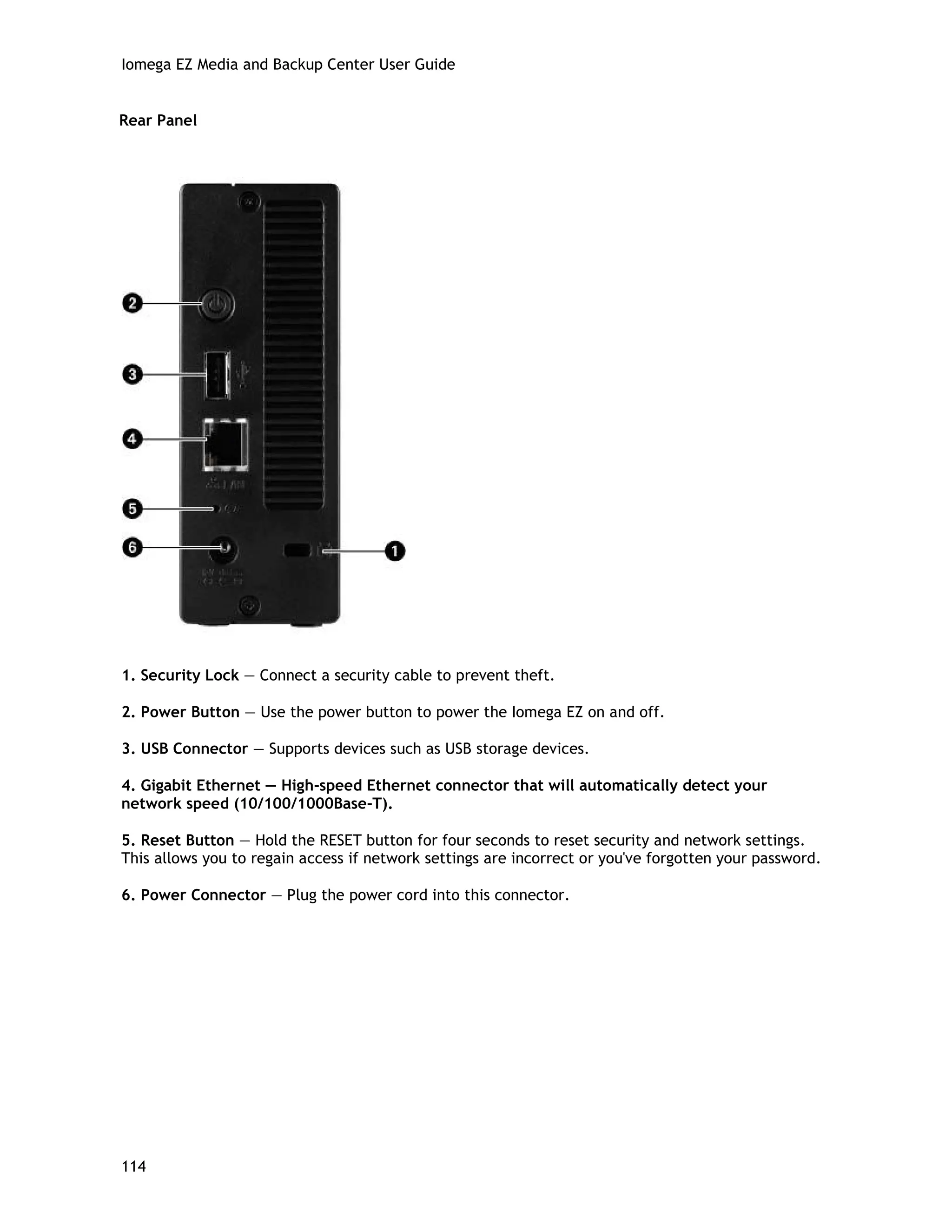Iomega EZ Media and Backup Center User Guide
Rear Panel
1. Security Lock — Connect a security cable to prevent theft.
2. Power Button — Use the power button to power the Iomega EZ on and off.
3. USB Connector — Supports devices such as USB storage devices.
4. Gigabit Ethernet — High-speed Ethernet connector that will automatically detect your
network speed (10/100/1000Base-T).
5. Reset Button — Hold the RESET button for four seconds to reset security and network settings.
This allows you to regain access if network settings are incorrect or you've forgotten your password.
6. Power Connector — Plug the power cord into this connector.
114
 