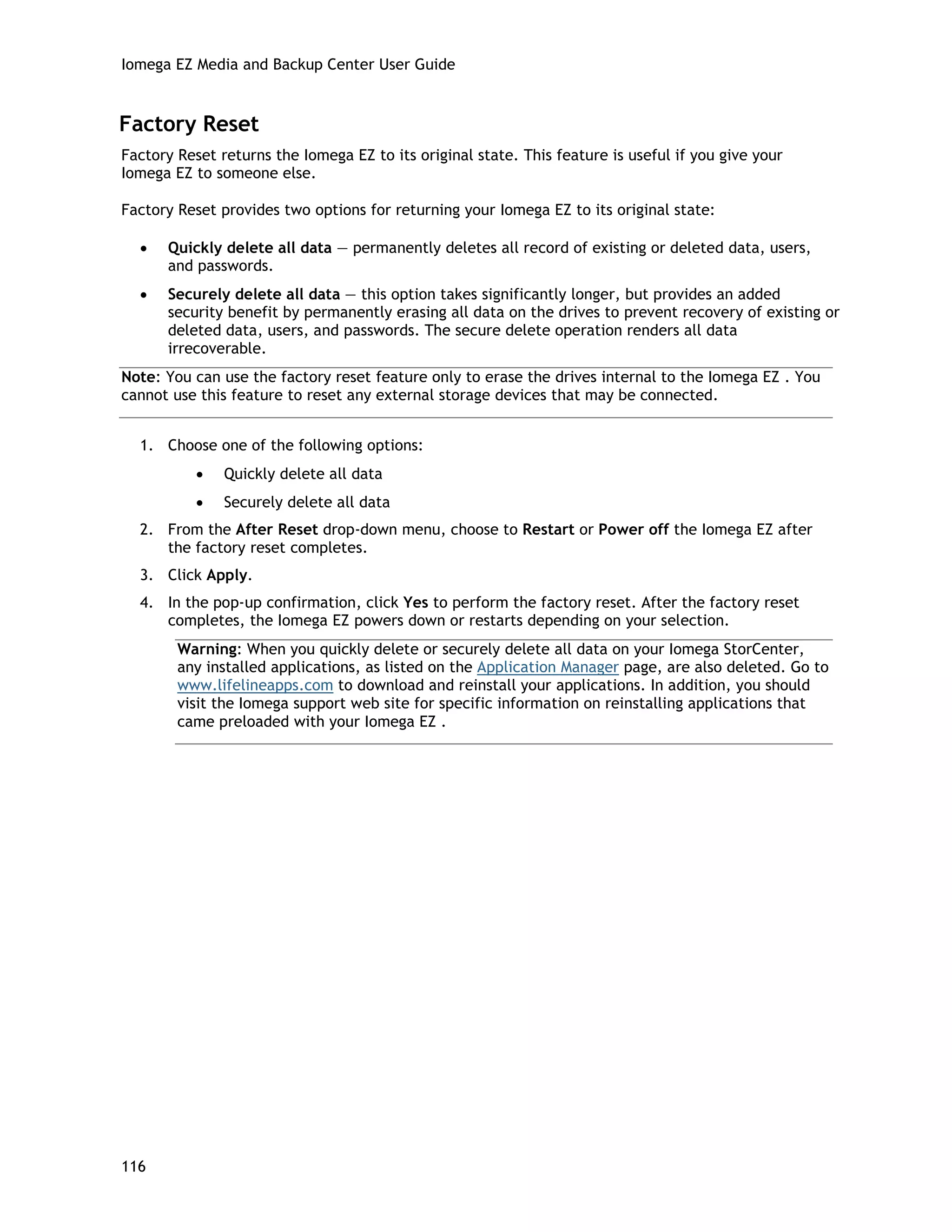 Iomega EZ Media and Backup Center User Guide
Factory Reset
Factory Reset returns the Iomega EZ to its original state. This feature is useful if you give your
Iomega EZ to someone else.
Factory Reset provides two options for returning your Iomega EZ to its original state:
• Quickly delete all data — permanently deletes all record of existing or deleted data, users,
and passwords.
• Securely delete all data — this option takes significantly longer, but provides an added
security benefit by permanently erasing all data on the drives to prevent recovery of existing or
deleted data, users, and passwords. The secure delete operation renders all data
irrecoverable.
Note: You can use the factory reset feature only to erase the drives internal to the Iomega EZ . You
cannot use this feature to reset any external storage devices that may be connected.
1. Choose one of the following options:
• Quickly delete all data
• Securely delete all data
2. From the After Reset drop-down menu, choose to Restart or Power off the Iomega EZ after
the factory reset completes.
3. Click Apply.
4. In the pop-up confirmation, click Yes to perform the factory reset. After the factory reset
completes, the Iomega EZ powers down or restarts depending on your selection.
Warning: When you quickly delete or securely delete all data on your Iomega StorCenter,
any installed applications, as listed on the Application Manager page, are also deleted. Go to
www.lifelineapps.com to download and reinstall your applications. In addition, you should
visit the Iomega support web site for specific information on reinstalling applications that
came preloaded with your Iomega EZ .
116
 