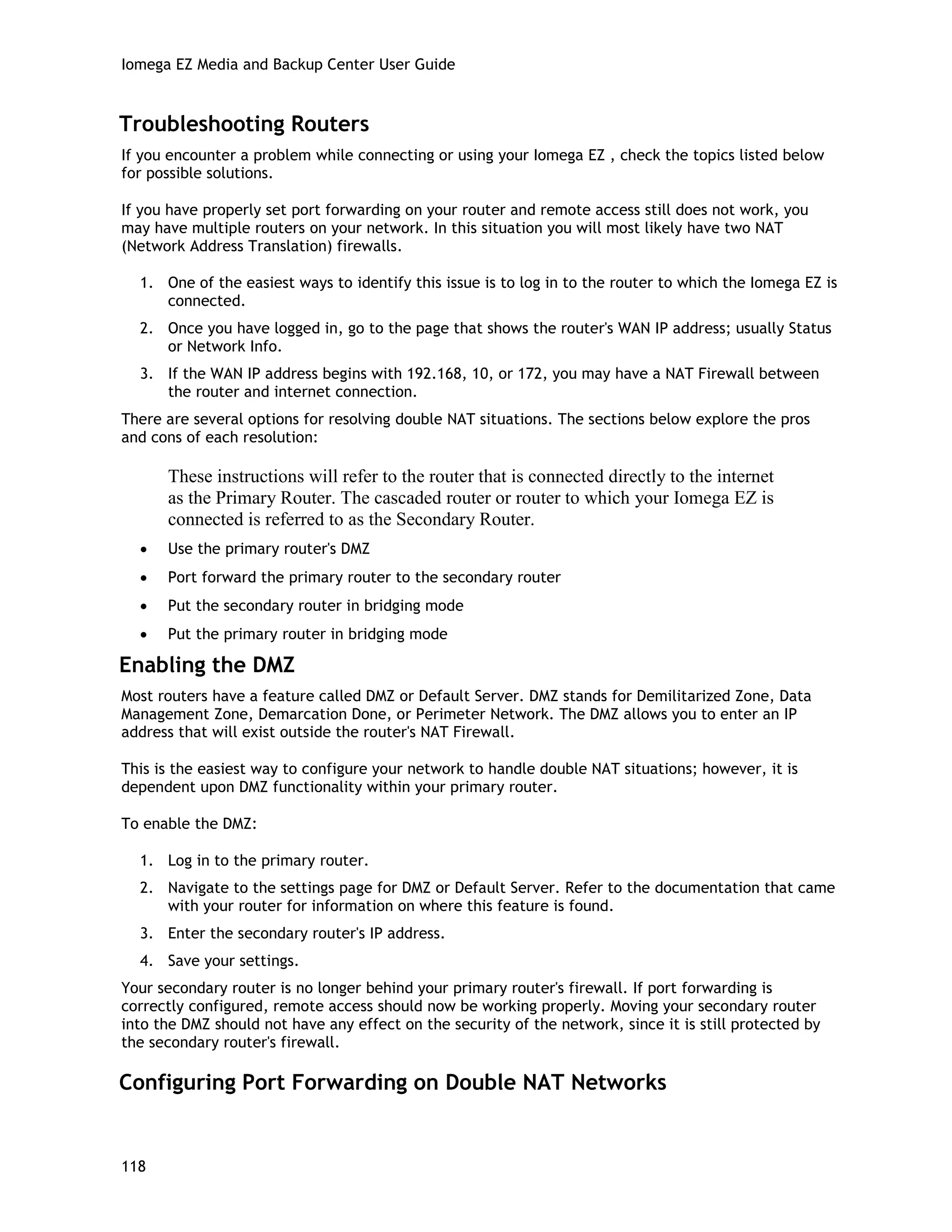 Iomega EZ Media and Backup Center User Guide
Troubleshooting Routers
If you encounter a problem while connecting or using your Iomega EZ , check the topics listed below
for possible solutions.
If you have properly set port forwarding on your router and remote access still does not work, you
may have multiple routers on your network. In this situation you will most likely have two NAT
(Network Address Translation) firewalls.
1. One of the easiest ways to identify this issue is to log in to the router to which the Iomega EZ is
connected.
2. Once you have logged in, go to the page that shows the router's WAN IP address; usually Status
or Network Info.
3. If the WAN IP address begins with 192.168, 10, or 172, you may have a NAT Firewall between
the router and internet connection.
There are several options for resolving double NAT situations. The sections below explore the pros
and cons of each resolution:
These instructions will refer to the router that is connected directly to the internet
as the Primary Router. The cascaded router or router to which your Iomega EZ is
connected is referred to as the Secondary Router.
• Use the primary router's DMZ
• Port forward the primary router to the secondary router
• Put the secondary router in bridging mode
• Put the primary router in bridging mode
Enabling the DMZ
Most routers have a feature called DMZ or Default Server. DMZ stands for Demilitarized Zone, Data
Management Zone, Demarcation Done, or Perimeter Network. The DMZ allows you to enter an IP
address that will exist outside the router's NAT Firewall.
This is the easiest way to configure your network to handle double NAT situations; however, it is
dependent upon DMZ functionality within your primary router.
To enable the DMZ:
1. Log in to the primary router.
2. Navigate to the settings page for DMZ or Default Server. Refer to the documentation that came
with your router for information on where this feature is found.
3. Enter the secondary router's IP address.
4. Save your settings.
Your secondary router is no longer behind your primary router's firewall. If port forwarding is
correctly configured, remote access should now be working properly. Moving your secondary router
into the DMZ should not have any effect on the security of the network, since it is still protected by
the secondary router's firewall.
Configuring Port Forwarding on Double NAT Networks
118
 