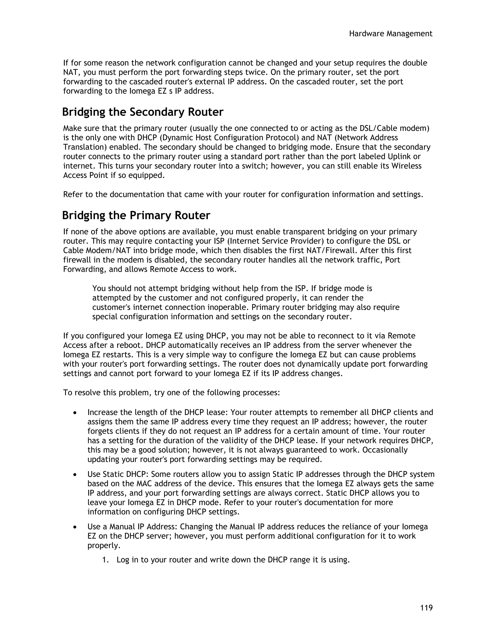 Hardware Management
If for some reason the network configuration cannot be changed and your setup requires the double
NAT, you must perform the port forwarding steps twice. On the primary router, set the port
forwarding to the cascaded router's external IP address. On the cascaded router, set the port
forwarding to the Iomega EZ s IP address.
Bridging the Secondary Router
Make sure that the primary router (usually the one connected to or acting as the DSL/Cable modem)
is the only one with DHCP (Dynamic Host Configuration Protocol) and NAT (Network Address
Translation) enabled. The secondary should be changed to bridging mode. Ensure that the secondary
router connects to the primary router using a standard port rather than the port labeled Uplink or
internet. This turns your secondary router into a switch; however, you can still enable its Wireless
Access Point if so equipped.
Refer to the documentation that came with your router for configuration information and settings.
Bridging the Primary Router
If none of the above options are available, you must enable transparent bridging on your primary
router. This may require contacting your ISP (Internet Service Provider) to configure the DSL or
Cable Modem/NAT into bridge mode, which then disables the first NAT/Firewall. After this first
firewall in the modem is disabled, the secondary router handles all the network traffic, Port
Forwarding, and allows Remote Access to work.
You should not attempt bridging without help from the ISP. If bridge mode is
attempted by the customer and not configured properly, it can render the
customer's internet connection inoperable. Primary router bridging may also require
special configuration information and settings on the secondary router.
If you configured your Iomega EZ using DHCP, you may not be able to reconnect to it via Remote
Access after a reboot. DHCP automatically receives an IP address from the server whenever the
Iomega EZ restarts. This is a very simple way to configure the Iomega EZ but can cause problems
with your router's port forwarding settings. The router does not dynamically update port forwarding
settings and cannot port forward to your Iomega EZ if its IP address changes.
To resolve this problem, try one of the following processes:
• Increase the length of the DHCP lease: Your router attempts to remember all DHCP clients and
assigns them the same IP address every time they request an IP address; however, the router
forgets clients if they do not request an IP address for a certain amount of time. Your router
has a setting for the duration of the validity of the DHCP lease. If your network requires DHCP,
this may be a good solution; however, it is not always guaranteed to work. Occasionally
updating your router's port forwarding settings may be required.
• Use Static DHCP: Some routers allow you to assign Static IP addresses through the DHCP system
based on the MAC address of the device. This ensures that the Iomega EZ always gets the same
IP address, and your port forwarding settings are always correct. Static DHCP allows you to
leave your Iomega EZ in DHCP mode. Refer to your router's documentation for more
information on configuring DHCP settings.
• Use a Manual IP Address: Changing the Manual IP address reduces the reliance of your Iomega
EZ on the DHCP server; however, you must perform additional configuration for it to work
properly.
1. Log in to your router and write down the DHCP range it is using.
119
 