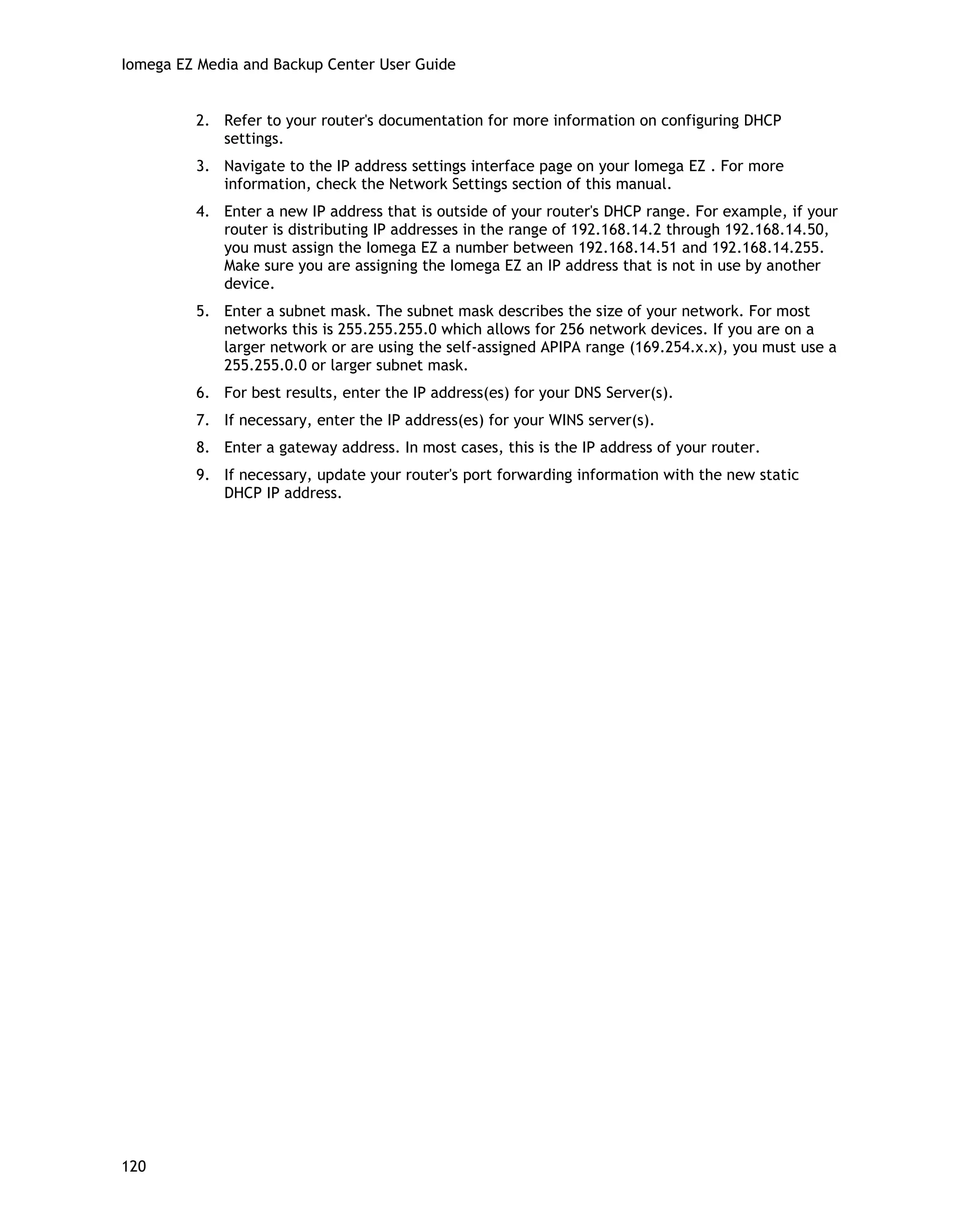 Iomega EZ Media and Backup Center User Guide
2. Refer to your router's documentation for more information on configuring DHCP
settings.
3. Navigate to the IP address settings interface page on your Iomega EZ . For more
information, check the Network Settings section of this manual.
4. Enter a new IP address that is outside of your router's DHCP range. For example, if your
router is distributing IP addresses in the range of 192.168.14.2 through 192.168.14.50,
you must assign the Iomega EZ a number between 192.168.14.51 and 192.168.14.255.
Make sure you are assigning the Iomega EZ an IP address that is not in use by another
device.
5. Enter a subnet mask. The subnet mask describes the size of your network. For most
networks this is 255.255.255.0 which allows for 256 network devices. If you are on a
larger network or are using the self-assigned APIPA range (169.254.x.x), you must use a
255.255.0.0 or larger subnet mask.
6. For best results, enter the IP address(es) for your DNS Server(s).
7. If necessary, enter the IP address(es) for your WINS server(s).
8. Enter a gateway address. In most cases, this is the IP address of your router.
9. If necessary, update your router's port forwarding information with the new static
DHCP IP address.
120
 