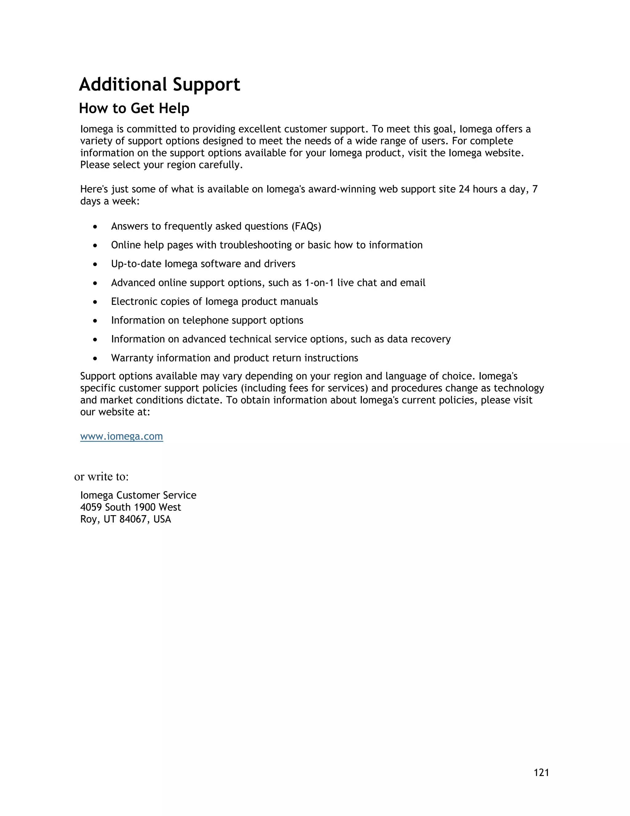Additional Support
How to Get Help
Iomega is committed to providing excellent customer support. To meet this goal, Iomega offers a
variety of support options designed to meet the needs of a wide range of users. For complete
information on the support options available for your Iomega product, visit the Iomega website.
Please select your region carefully.
Here's just some of what is available on Iomega's award-winning web support site 24 hours a day, 7
days a week:
• Answers to frequently asked questions (FAQs)
• Online help pages with troubleshooting or basic how to information
• Up-to-date Iomega software and drivers
• Advanced online support options, such as 1-on-1 live chat and email
• Electronic copies of Iomega product manuals
• Information on telephone support options
• Information on advanced technical service options, such as data recovery
• Warranty information and product return instructions
Support options available may vary depending on your region and language of choice. Iomega's
specific customer support policies (including fees for services) and procedures change as technology
and market conditions dictate. To obtain information about Iomega's current policies, please visit
our website at:
www.iomega.com
or write to:
Iomega Customer Service
4059 South 1900 West
Roy, UT 84067, USA
121
 