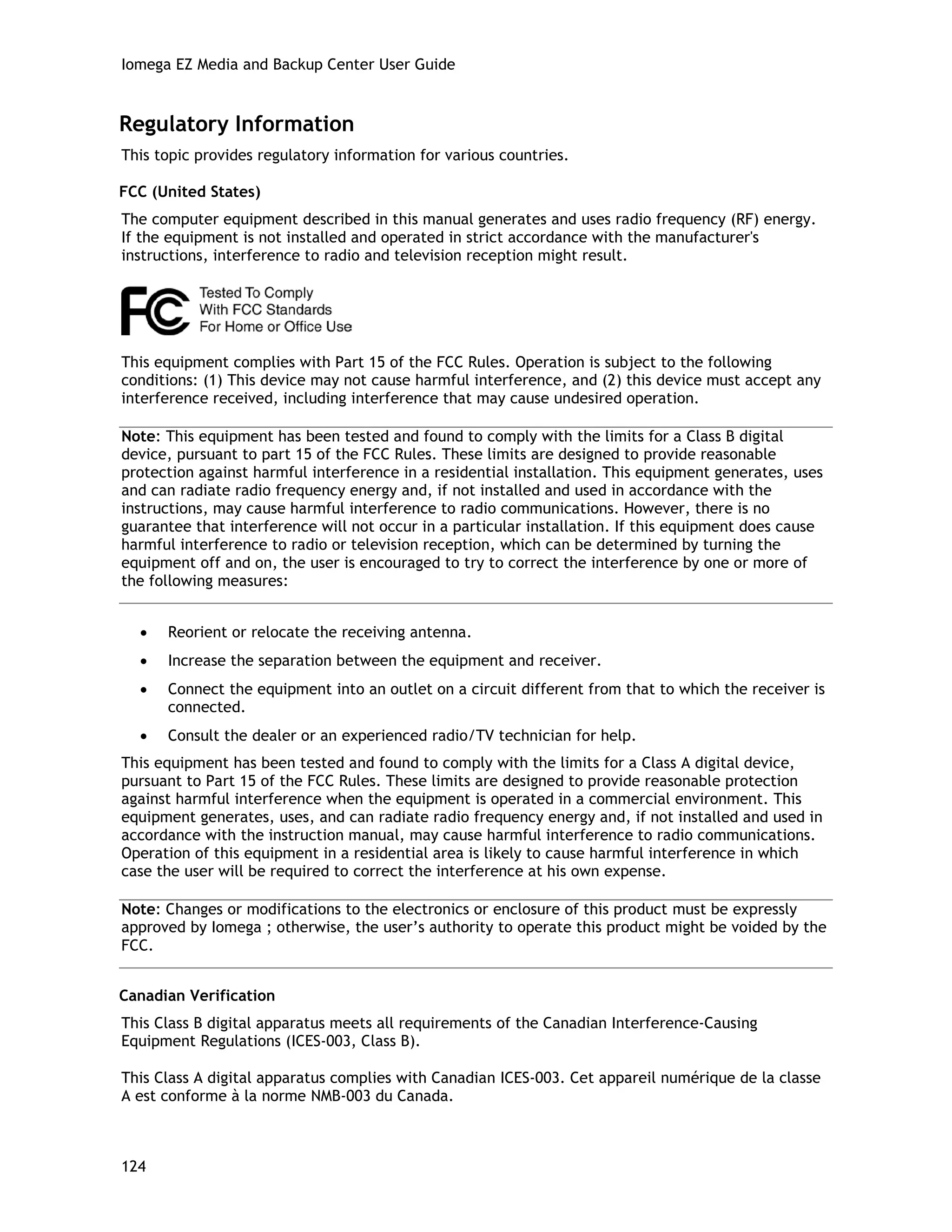 Iomega EZ Media and Backup Center User Guide
Regulatory Information
This topic provides regulatory information for various countries.
FCC (United States)
The computer equipment described in this manual generates and uses radio frequency (RF) energy.
If the equipment is not installed and operated in strict accordance with the manufacturer's
instructions, interference to radio and television reception might result.
This equipment complies with Part 15 of the FCC Rules. Operation is subject to the following
conditions: (1) This device may not cause harmful interference, and (2) this device must accept any
interference received, including interference that may cause undesired operation.
Note: This equipment has been tested and found to comply with the limits for a Class B digital
device, pursuant to part 15 of the FCC Rules. These limits are designed to provide reasonable
protection against harmful interference in a residential installation. This equipment generates, uses
and can radiate radio frequency energy and, if not installed and used in accordance with the
instructions, may cause harmful interference to radio communications. However, there is no
guarantee that interference will not occur in a particular installation. If this equipment does cause
harmful interference to radio or television reception, which can be determined by turning the
equipment off and on, the user is encouraged to try to correct the interference by one or more of
the following measures:
• Reorient or relocate the receiving antenna.
• Increase the separation between the equipment and receiver.
• Connect the equipment into an outlet on a circuit different from that to which the receiver is
connected.
• Consult the dealer or an experienced radio/TV technician for help.
This equipment has been tested and found to comply with the limits for a Class A digital device,
pursuant to Part 15 of the FCC Rules. These limits are designed to provide reasonable protection
against harmful interference when the equipment is operated in a commercial environment. This
equipment generates, uses, and can radiate radio frequency energy and, if not installed and used in
accordance with the instruction manual, may cause harmful interference to radio communications.
Operation of this equipment in a residential area is likely to cause harmful interference in which
case the user will be required to correct the interference at his own expense.
Note: Changes or modifications to the electronics or enclosure of this product must be expressly
approved by Iomega ; otherwise, the user’s authority to operate this product might be voided by the
FCC.
Canadian Verification
This Class B digital apparatus meets all requirements of the Canadian Interference-Causing
Equipment Regulations (ICES-003, Class B).
This Class A digital apparatus complies with Canadian ICES-003. Cet appareil numérique de la classe
A est conforme à la norme NMB-003 du Canada.
124
 