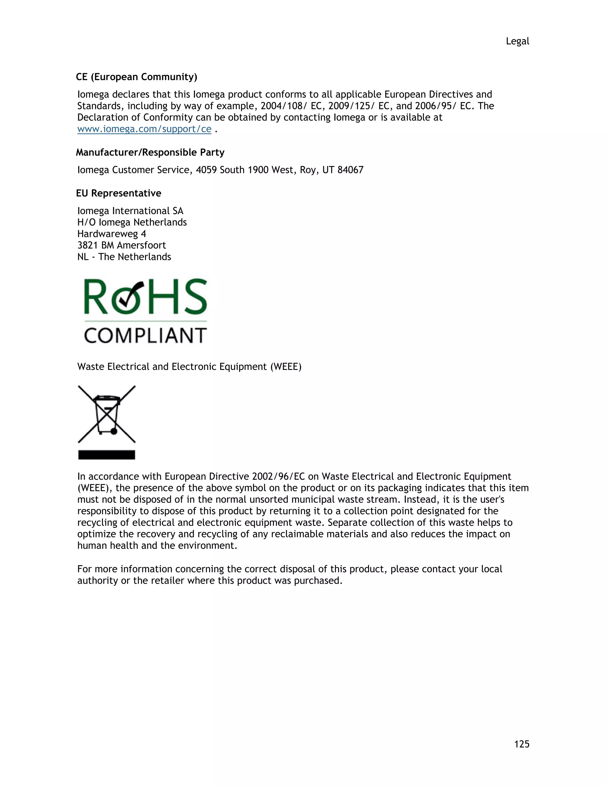 Legal
CE (European Community)
Iomega declares that this Iomega product conforms to all applicable European Directives and
Standards, including by way of example, 2004/108/ EC, 2009/125/ EC, and 2006/95/ EC. The
Declaration of Conformity can be obtained by contacting Iomega or is available at
www.iomega.com/support/ce .
Manufacturer/Responsible Party
Iomega Customer Service, 4059 South 1900 West, Roy, UT 84067
EU Representative
Iomega International SA
H/O Iomega Netherlands
Hardwareweg 4
3821 BM Amersfoort
NL - The Netherlands
Waste Electrical and Electronic Equipment (WEEE)
In accordance with European Directive 2002/96/EC on Waste Electrical and Electronic Equipment
(WEEE), the presence of the above symbol on the product or on its packaging indicates that this item
must not be disposed of in the normal unsorted municipal waste stream. Instead, it is the user's
responsibility to dispose of this product by returning it to a collection point designated for the
recycling of electrical and electronic equipment waste. Separate collection of this waste helps to
optimize the recovery and recycling of any reclaimable materials and also reduces the impact on
human health and the environment.
For more information concerning the correct disposal of this product, please contact your local
authority or the retailer where this product was purchased.
125
 