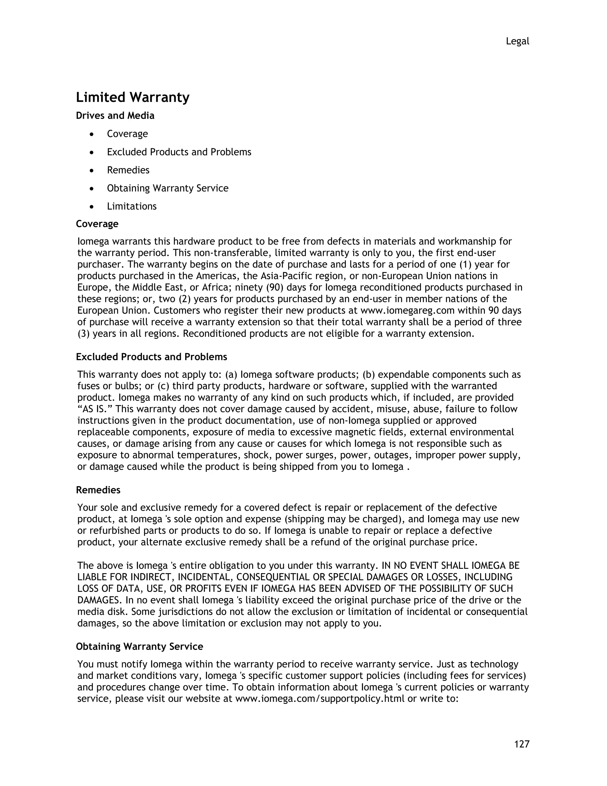 Legal
Limited Warranty
Drives and Media
• Coverage
• Excluded Products and Problems
• Remedies
• Obtaining Warranty Service
• Limitations
Coverage
Iomega warrants this hardware product to be free from defects in materials and workmanship for
the warranty period. This non-transferable, limited warranty is only to you, the first end-user
purchaser. The warranty begins on the date of purchase and lasts for a period of one (1) year for
products purchased in the Americas, the Asia-Pacific region, or non-European Union nations in
Europe, the Middle East, or Africa; ninety (90) days for Iomega reconditioned products purchased in
these regions; or, two (2) years for products purchased by an end-user in member nations of the
European Union. Customers who register their new products at www.iomegareg.com within 90 days
of purchase will receive a warranty extension so that their total warranty shall be a period of three
(3) years in all regions. Reconditioned products are not eligible for a warranty extension.
Excluded Products and Problems
This warranty does not apply to: (a) Iomega software products; (b) expendable components such as
fuses or bulbs; or (c) third party products, hardware or software, supplied with the warranted
product. Iomega makes no warranty of any kind on such products which, if included, are provided
“AS IS.” This warranty does not cover damage caused by accident, misuse, abuse, failure to follow
instructions given in the product documentation, use of non-Iomega supplied or approved
replaceable components, exposure of media to excessive magnetic fields, external environmental
causes, or damage arising from any cause or causes for which Iomega is not responsible such as
exposure to abnormal temperatures, shock, power surges, power, outages, improper power supply,
or damage caused while the product is being shipped from you to Iomega .
Remedies
Your sole and exclusive remedy for a covered defect is repair or replacement of the defective
product, at Iomega 's sole option and expense (shipping may be charged), and Iomega may use new
or refurbished parts or products to do so. If Iomega is unable to repair or replace a defective
product, your alternate exclusive remedy shall be a refund of the original purchase price.
The above is Iomega 's entire obligation to you under this warranty. IN NO EVENT SHALL IOMEGA BE
LIABLE FOR INDIRECT, INCIDENTAL, CONSEQUENTIAL OR SPECIAL DAMAGES OR LOSSES, INCLUDING
LOSS OF DATA, USE, OR PROFITS EVEN IF IOMEGA HAS BEEN ADVISED OF THE POSSIBILITY OF SUCH
DAMAGES. In no event shall Iomega 's liability exceed the original purchase price of the drive or the
media disk. Some jurisdictions do not allow the exclusion or limitation of incidental or consequential
damages, so the above limitation or exclusion may not apply to you.
Obtaining Warranty Service
You must notify Iomega within the warranty period to receive warranty service. Just as technology
and market conditions vary, Iomega 's specific customer support policies (including fees for services)
and procedures change over time. To obtain information about Iomega 's current policies or warranty
service, please visit our website at www.iomega.com/supportpolicy.html or write to:
127
 