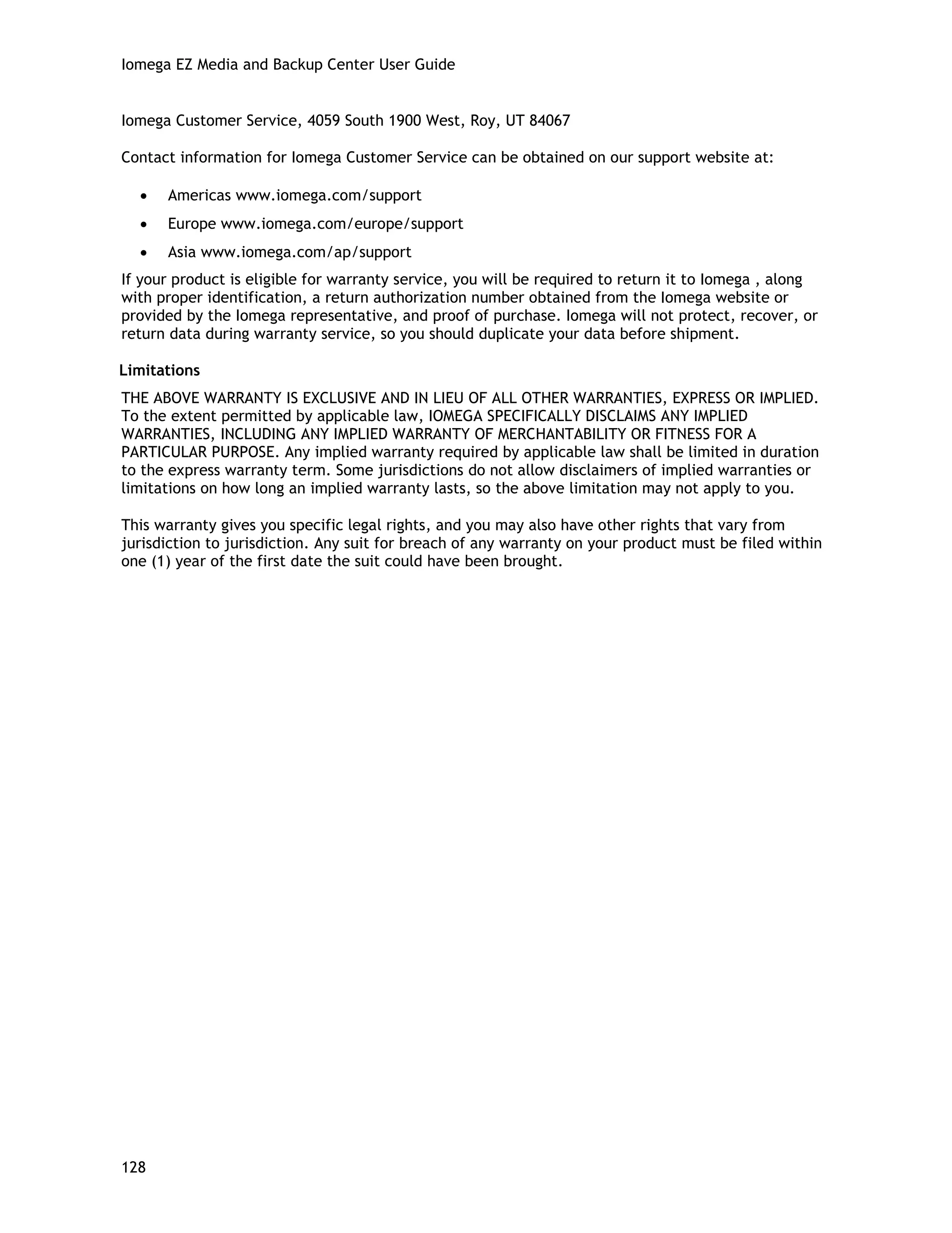 Iomega EZ Media and Backup Center User Guide
Iomega Customer Service, 4059 South 1900 West, Roy, UT 84067
Contact information for Iomega Customer Service can be obtained on our support website at:
• Americas www.iomega.com/support
• Europe www.iomega.com/europe/support
• Asia www.iomega.com/ap/support
If your product is eligible for warranty service, you will be required to return it to Iomega , along
with proper identification, a return authorization number obtained from the Iomega website or
provided by the Iomega representative, and proof of purchase. Iomega will not protect, recover, or
return data during warranty service, so you should duplicate your data before shipment.
Limitations
THE ABOVE WARRANTY IS EXCLUSIVE AND IN LIEU OF ALL OTHER WARRANTIES, EXPRESS OR IMPLIED.
To the extent permitted by applicable law, IOMEGA SPECIFICALLY DISCLAIMS ANY IMPLIED
WARRANTIES, INCLUDING ANY IMPLIED WARRANTY OF MERCHANTABILITY OR FITNESS FOR A
PARTICULAR PURPOSE. Any implied warranty required by applicable law shall be limited in duration
to the express warranty term. Some jurisdictions do not allow disclaimers of implied warranties or
limitations on how long an implied warranty lasts, so the above limitation may not apply to you.
This warranty gives you specific legal rights, and you may also have other rights that vary from
jurisdiction to jurisdiction. Any suit for breach of any warranty on your product must be filed within
one (1) year of the first date the suit could have been brought.
128
 