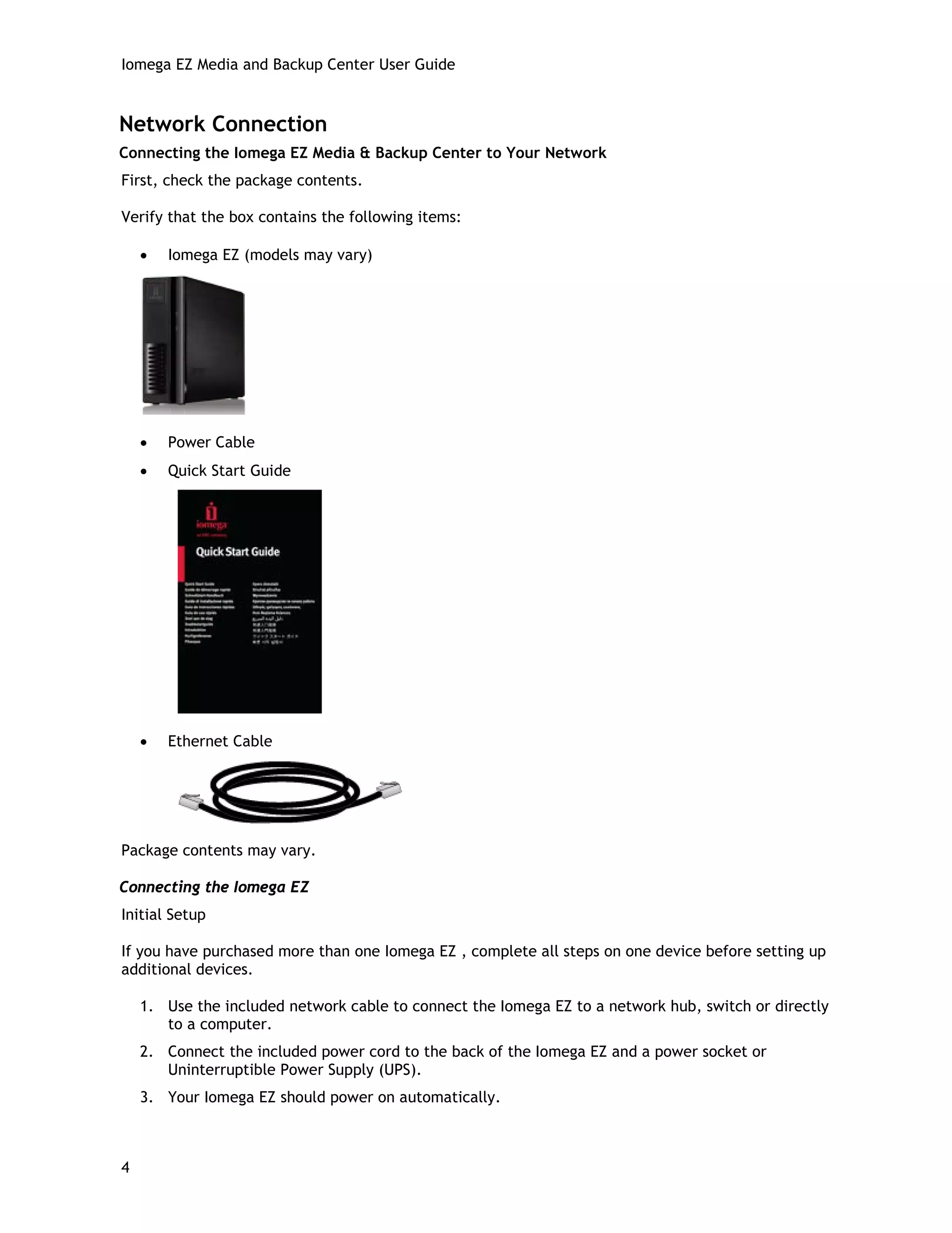Iomega EZ Media and Backup Center User Guide
Network Connection
Connecting the Iomega EZ Media & Backup Center to Your Network
First, check the package contents.
Verify that the box contains the following items:
• Iomega EZ (models may vary)
• Power Cable
• Quick Start Guide
• Ethernet Cable
Package contents may vary.
Connecting the Iomega EZ
Initial Setup
If you have purchased more than one Iomega EZ , complete all steps on one device before setting up
additional devices.
1. Use the included network cable to connect the Iomega EZ to a network hub, switch or directly
to a computer.
2. Connect the included power cord to the back of the Iomega EZ and a power socket or
Uninterruptible Power Supply (UPS).
3. Your Iomega EZ should power on automatically.
4
 