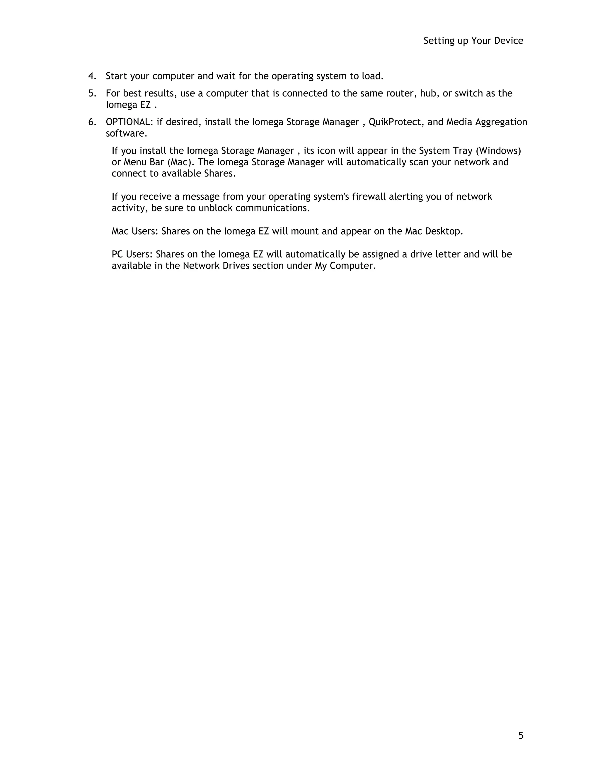 Setting up Your Device
4. Start your computer and wait for the operating system to load.
5. For best results, use a computer that is connected to the same router, hub, or switch as the
Iomega EZ .
6. OPTIONAL: if desired, install the Iomega Storage Manager , QuikProtect, and Media Aggregation
software.
If you install the Iomega Storage Manager , its icon will appear in the System Tray (Windows)
or Menu Bar (Mac). The Iomega Storage Manager will automatically scan your network and
connect to available Shares.
If you receive a message from your operating system's firewall alerting you of network
activity, be sure to unblock communications.
Mac Users: Shares on the Iomega EZ will mount and appear on the Mac Desktop.
PC Users: Shares on the Iomega EZ will automatically be assigned a drive letter and will be
available in the Network Drives section under My Computer.
5
 