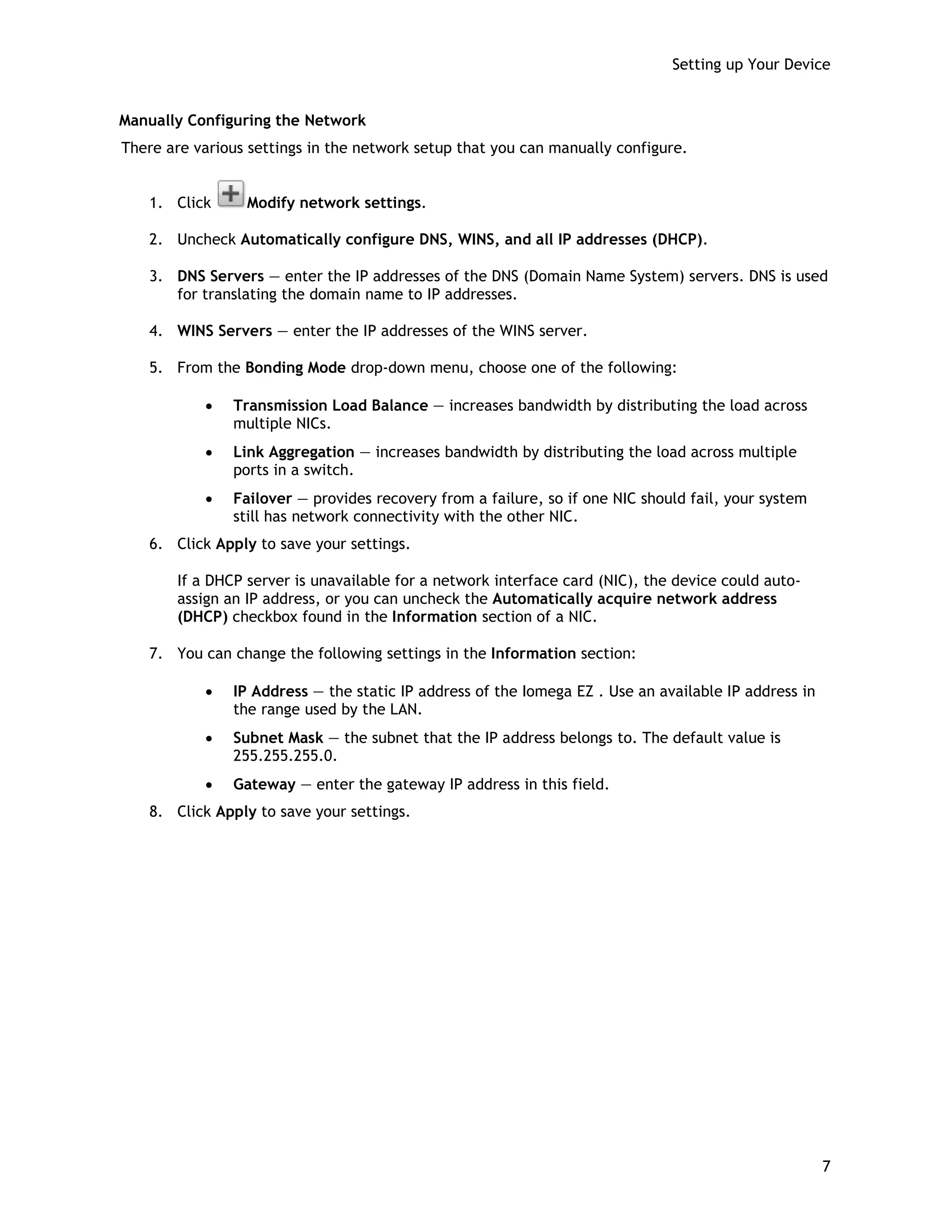 Setting up Your Device
Manually Configuring the Network
There are various settings in the network setup that you can manually configure.
1. Click Modify network settings.
2. Uncheck Automatically configure DNS, WINS, and all IP addresses (DHCP).
3. DNS Servers — enter the IP addresses of the DNS (Domain Name System) servers. DNS is used
for translating the domain name to IP addresses.
4. WINS Servers — enter the IP addresses of the WINS server.
5. From the Bonding Mode drop-down menu, choose one of the following:
• Transmission Load Balance — increases bandwidth by distributing the load across
multiple NICs.
• Link Aggregation — increases bandwidth by distributing the load across multiple
ports in a switch.
• Failover — provides recovery from a failure, so if one NIC should fail, your system
still has network connectivity with the other NIC.
6. Click Apply to save your settings.
If a DHCP server is unavailable for a network interface card (NIC), the device could auto-
assign an IP address, or you can uncheck the Automatically acquire network address
(DHCP) checkbox found in the Information section of a NIC.
7. You can change the following settings in the Information section:
• IP Address — the static IP address of the Iomega EZ . Use an available IP address in
the range used by the LAN.
• Subnet Mask — the subnet that the IP address belongs to. The default value is
255.255.255.0.
• Gateway — enter the gateway IP address in this field.
8. Click Apply to save your settings.
7
 