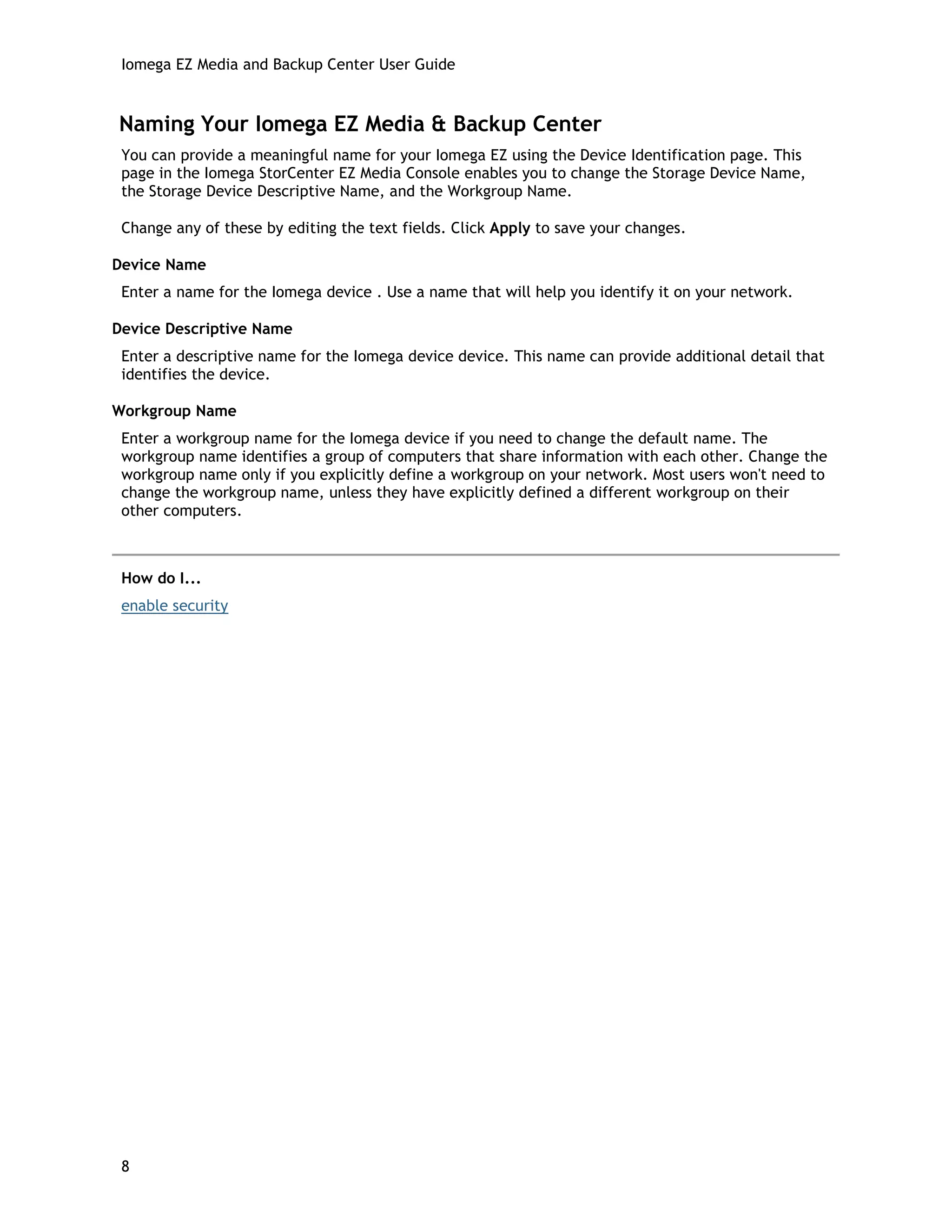 Iomega EZ Media and Backup Center User Guide
Naming Your Iomega EZ Media & Backup Center
You can provide a meaningful name for your Iomega EZ using the Device Identification page. This
page in the Iomega StorCenter EZ Media Console enables you to change the Storage Device Name,
the Storage Device Descriptive Name, and the Workgroup Name.
Change any of these by editing the text fields. Click Apply to save your changes.
Device Name
Enter a name for the Iomega device . Use a name that will help you identify it on your network.
Device Descriptive Name
Enter a descriptive name for the Iomega device device. This name can provide additional detail that
identifies the device.
Workgroup Name
Enter a workgroup name for the Iomega device if you need to change the default name. The
workgroup name identifies a group of computers that share information with each other. Change the
workgroup name only if you explicitly define a workgroup on your network. Most users won't need to
change the workgroup name, unless they have explicitly defined a different workgroup on their
other computers.
How do I...
enable security
8
 