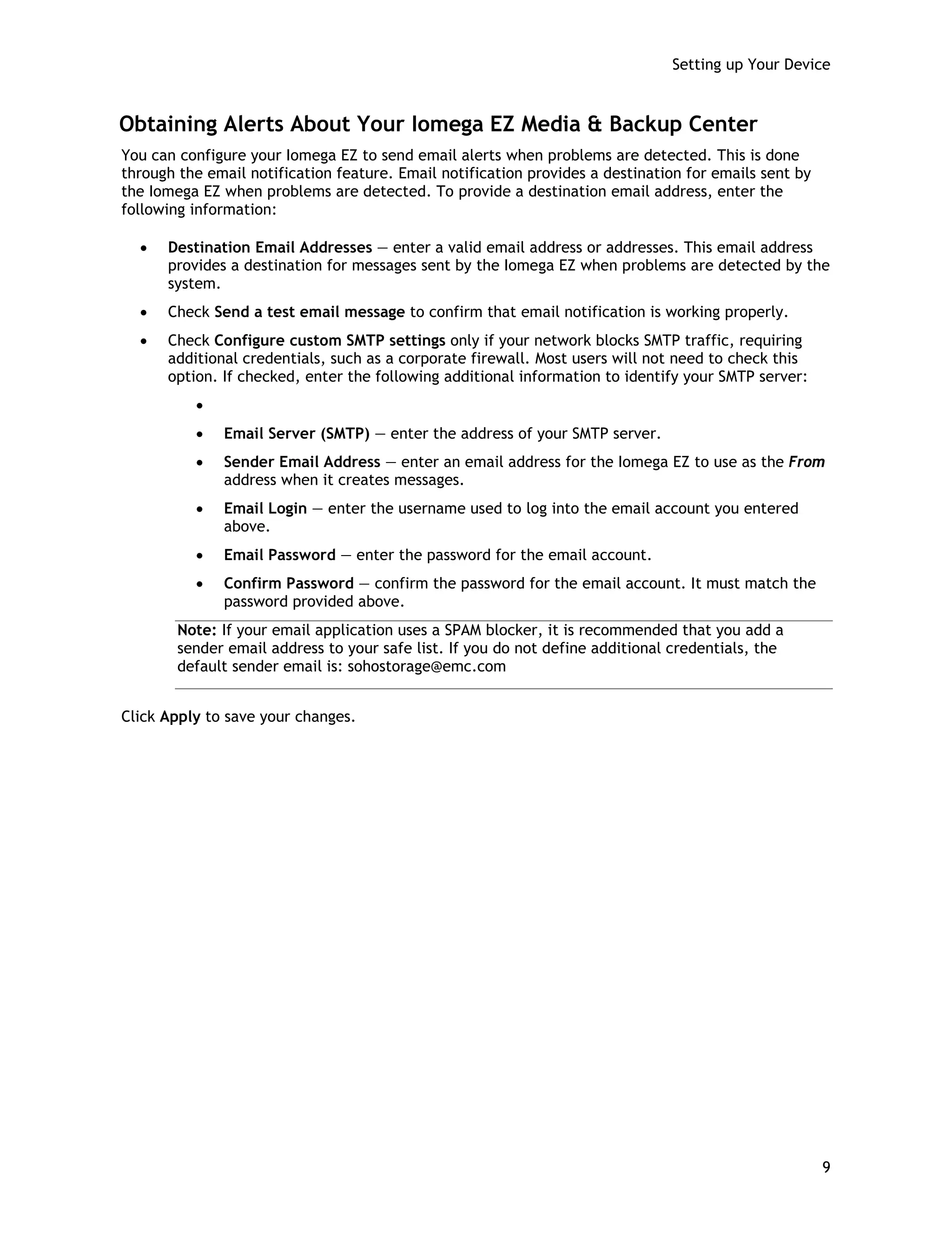 Setting up Your Device
Obtaining Alerts About Your Iomega EZ Media & Backup Center
You can configure your Iomega EZ to send email alerts when problems are detected. This is done
through the email notification feature. Email notification provides a destination for emails sent by
the Iomega EZ when problems are detected. To provide a destination email address, enter the
following information:
• Destination Email Addresses — enter a valid email address or addresses. This email address
provides a destination for messages sent by the Iomega EZ when problems are detected by the
system.
• Check Send a test email message to confirm that email notification is working properly.
• Check Configure custom SMTP settings only if your network blocks SMTP traffic, requiring
additional credentials, such as a corporate firewall. Most users will not need to check this
option. If checked, enter the following additional information to identify your SMTP server:
•
• Email Server (SMTP) — enter the address of your SMTP server.
• Sender Email Address — enter an email address for the Iomega EZ to use as the From
address when it creates messages.
• Email Login — enter the username used to log into the email account you entered
above.
• Email Password — enter the password for the email account.
• Confirm Password — confirm the password for the email account. It must match the
password provided above.
Note: If your email application uses a SPAM blocker, it is recommended that you add a
sender email address to your safe list. If you do not define additional credentials, the
default sender email is: sohostorage@emc.com
Click Apply to save your changes.
9
 