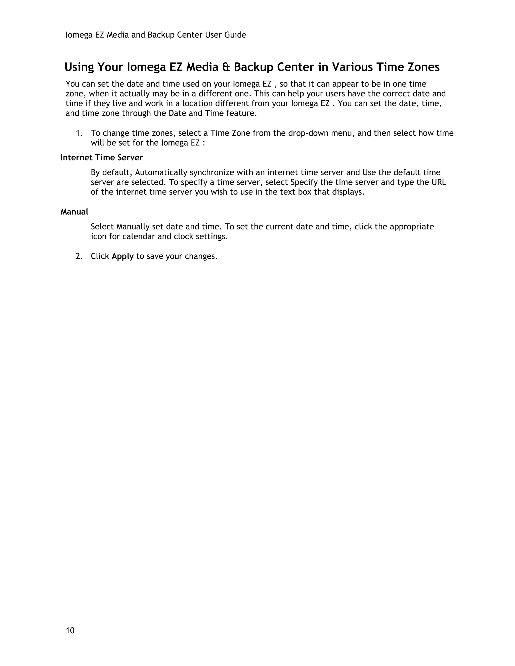 Iomega EZ Media and Backup Center User Guide
Using Your Iomega EZ Media & Backup Center in Various Time Zones
You can set the date and time used on your Iomega EZ , so that it can appear to be in one time
zone, when it actually may be in a different one. This can help your users have the correct date and
time if they live and work in a location different from your Iomega EZ . You can set the date, time,
and time zone through the Date and Time feature.
1. To change time zones, select a Time Zone from the drop-down menu, and then select how time
will be set for the Iomega EZ :
Internet Time Server
By default, Automatically synchronize with an internet time server and Use the default time
server are selected. To specify a time server, select Specify the time server and type the URL
of the internet time server you wish to use in the text box that displays.
Manual
Select Manually set date and time. To set the current date and time, click the appropriate
icon for calendar and clock settings.
2. Click Apply to save your changes.
10
 