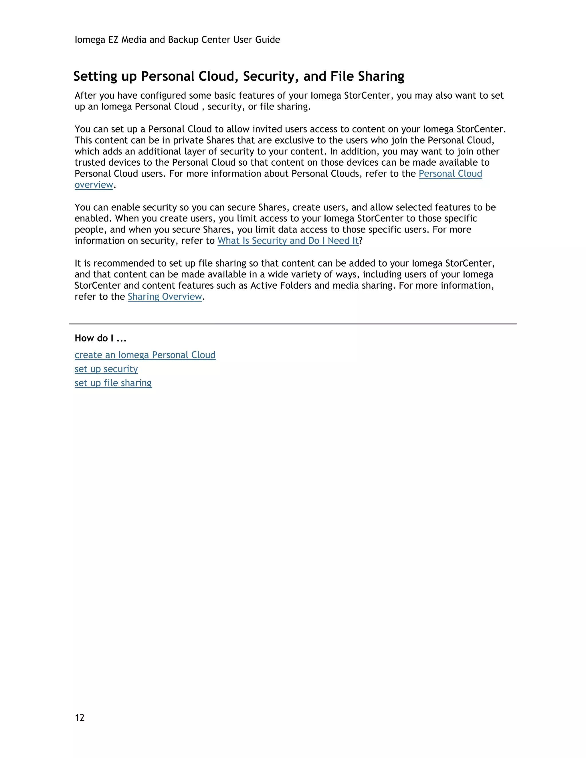 Iomega EZ Media and Backup Center User Guide
Setting up Personal Cloud, Security, and File Sharing
After you have configured some basic features of your Iomega StorCenter, you may also want to set
up an Iomega Personal Cloud , security, or file sharing.
You can set up a Personal Cloud to allow invited users access to content on your Iomega StorCenter.
This content can be in private Shares that are exclusive to the users who join the Personal Cloud,
which adds an additional layer of security to your content. In addition, you may want to join other
trusted devices to the Personal Cloud so that content on those devices can be made available to
Personal Cloud users. For more information about Personal Clouds, refer to the Personal Cloud
overview.
You can enable security so you can secure Shares, create users, and allow selected features to be
enabled. When you create users, you limit access to your Iomega StorCenter to those specific
people, and when you secure Shares, you limit data access to those specific users. For more
information on security, refer to What Is Security and Do I Need It?
It is recommended to set up file sharing so that content can be added to your Iomega StorCenter,
and that content can be made available in a wide variety of ways, including users of your Iomega
StorCenter and content features such as Active Folders and media sharing. For more information,
refer to the Sharing Overview.
How do I ...
create an Iomega Personal Cloud
set up security
set up file sharing
12
 