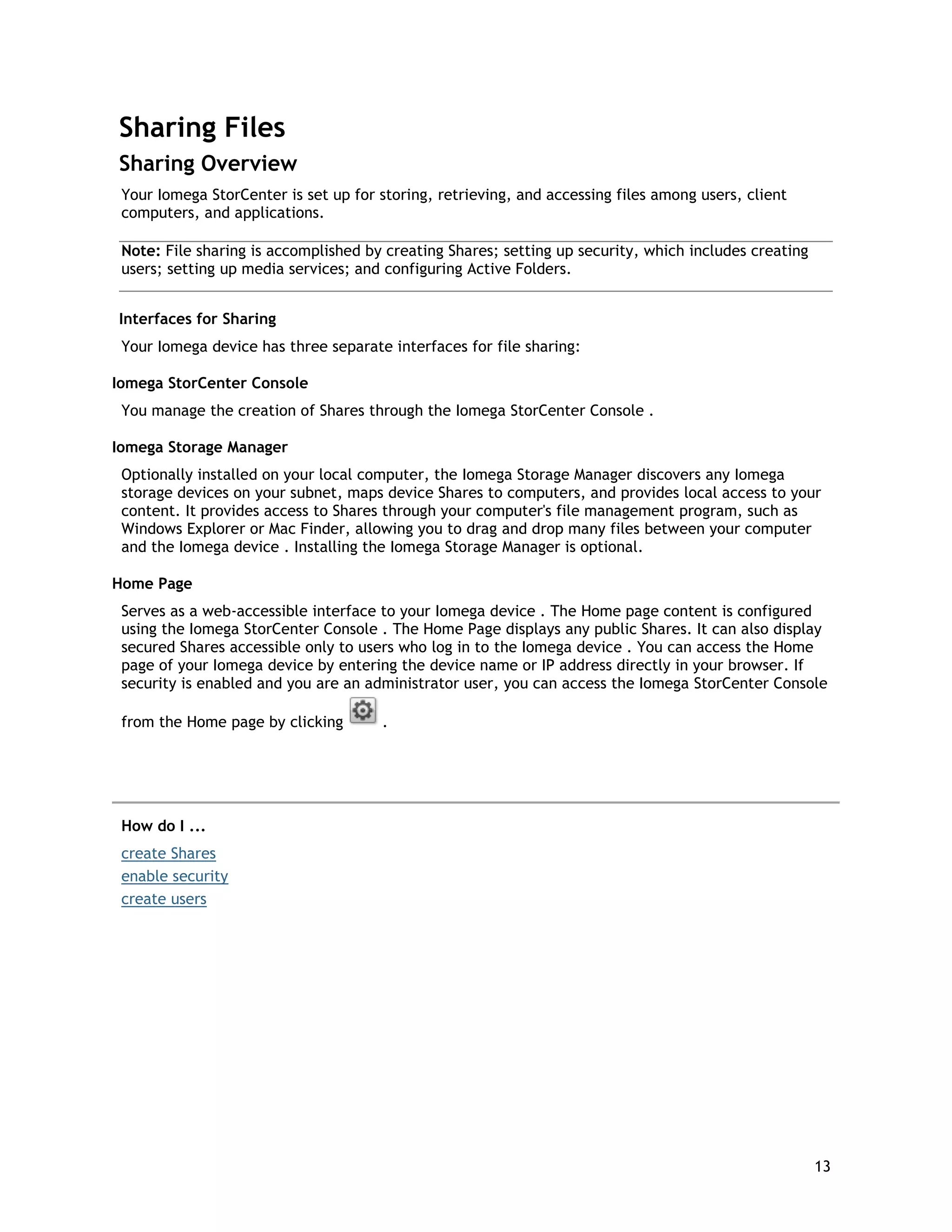 Sharing Files
Sharing Overview
Your Iomega StorCenter is set up for storing, retrieving, and accessing files among users, client
computers, and applications.
Note: File sharing is accomplished by creating Shares; setting up security, which includes creating
users; setting up media services; and configuring Active Folders.
Interfaces for Sharing
Your Iomega device has three separate interfaces for file sharing:
Iomega StorCenter Console
You manage the creation of Shares through the Iomega StorCenter Console .
Iomega Storage Manager
Optionally installed on your local computer, the Iomega Storage Manager discovers any Iomega
storage devices on your subnet, maps device Shares to computers, and provides local access to your
content. It provides access to Shares through your computer's file management program, such as
Windows Explorer or Mac Finder, allowing you to drag and drop many files between your computer
and the Iomega device . Installing the Iomega Storage Manager is optional.
Home Page
Serves as a web-accessible interface to your Iomega device . The Home page content is configured
using the Iomega StorCenter Console . The Home Page displays any public Shares. It can also display
secured Shares accessible only to users who log in to the Iomega device . You can access the Home
page of your Iomega device by entering the device name or IP address directly in your browser. If
security is enabled and you are an administrator user, you can access the Iomega StorCenter Console
from the Home page by clicking .
How do I ...
create Shares
enable security
create users
13
 