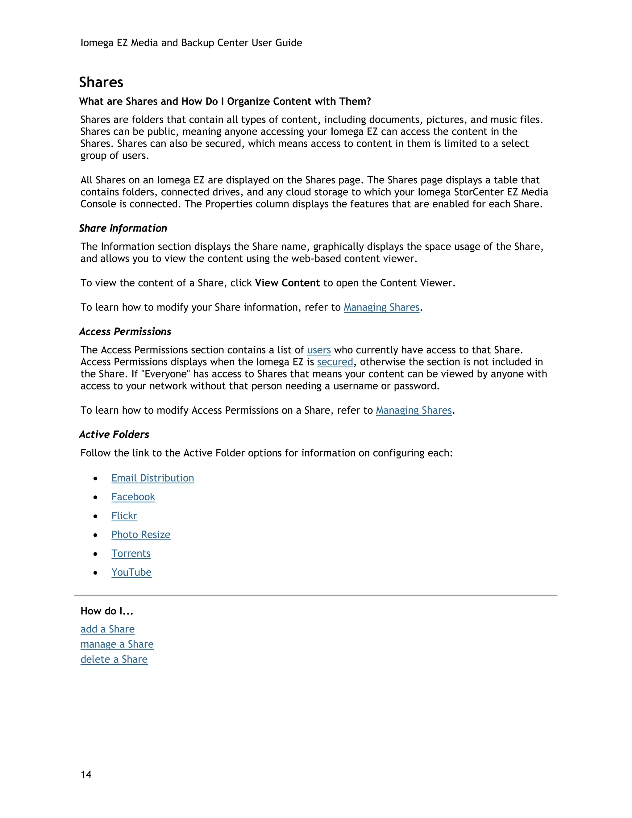 Iomega EZ Media and Backup Center User Guide
Shares
What are Shares and How Do I Organize Content with Them?
Shares are folders that contain all types of content, including documents, pictures, and music files.
Shares can be public, meaning anyone accessing your Iomega EZ can access the content in the
Shares. Shares can also be secured, which means access to content in them is limited to a select
group of users.
All Shares on an Iomega EZ are displayed on the Shares page. The Shares page displays a table that
contains folders, connected drives, and any cloud storage to which your Iomega StorCenter EZ Media
Console is connected. The Properties column displays the features that are enabled for each Share.
Share Information
The Information section displays the Share name, graphically displays the space usage of the Share,
and allows you to view the content using the web-based content viewer.
To view the content of a Share, click View Content to open the Content Viewer.
To learn how to modify your Share information, refer to Managing Shares.
Access Permissions
The Access Permissions section contains a list of users who currently have access to that Share.
Access Permissions displays when the Iomega EZ is secured, otherwise the section is not included in
the Share. If "Everyone" has access to Shares that means your content can be viewed by anyone with
access to your network without that person needing a username or password.
To learn how to modify Access Permissions on a Share, refer to Managing Shares.
Active Folders
Follow the link to the Active Folder options for information on configuring each:
• Email Distribution
• Facebook
• Flickr
• Photo Resize
• Torrents
• YouTube
How do I...
add a Share
manage a Share
delete a Share
14
 