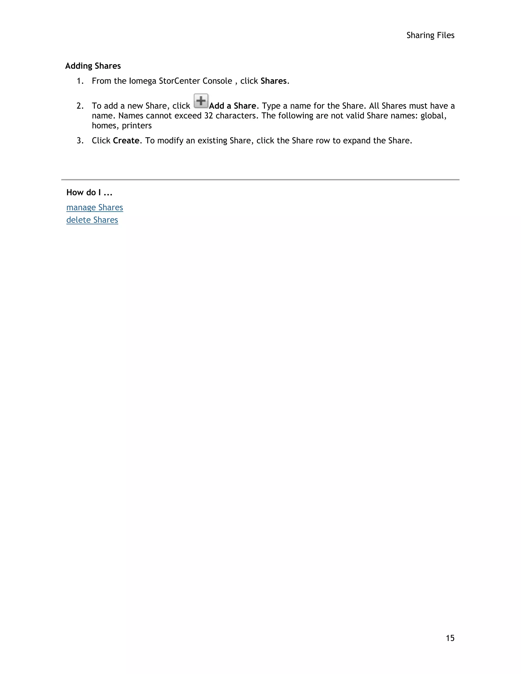 Sharing Files
Adding Shares
1. From the Iomega StorCenter Console , click Shares.
2. To add a new Share, click Add a Share. Type a name for the Share. All Shares must have a
name. Names cannot exceed 32 characters. The following are not valid Share names: global,
homes, printers
3. Click Create. To modify an existing Share, click the Share row to expand the Share.
How do I ...
manage Shares
delete Shares
15
 