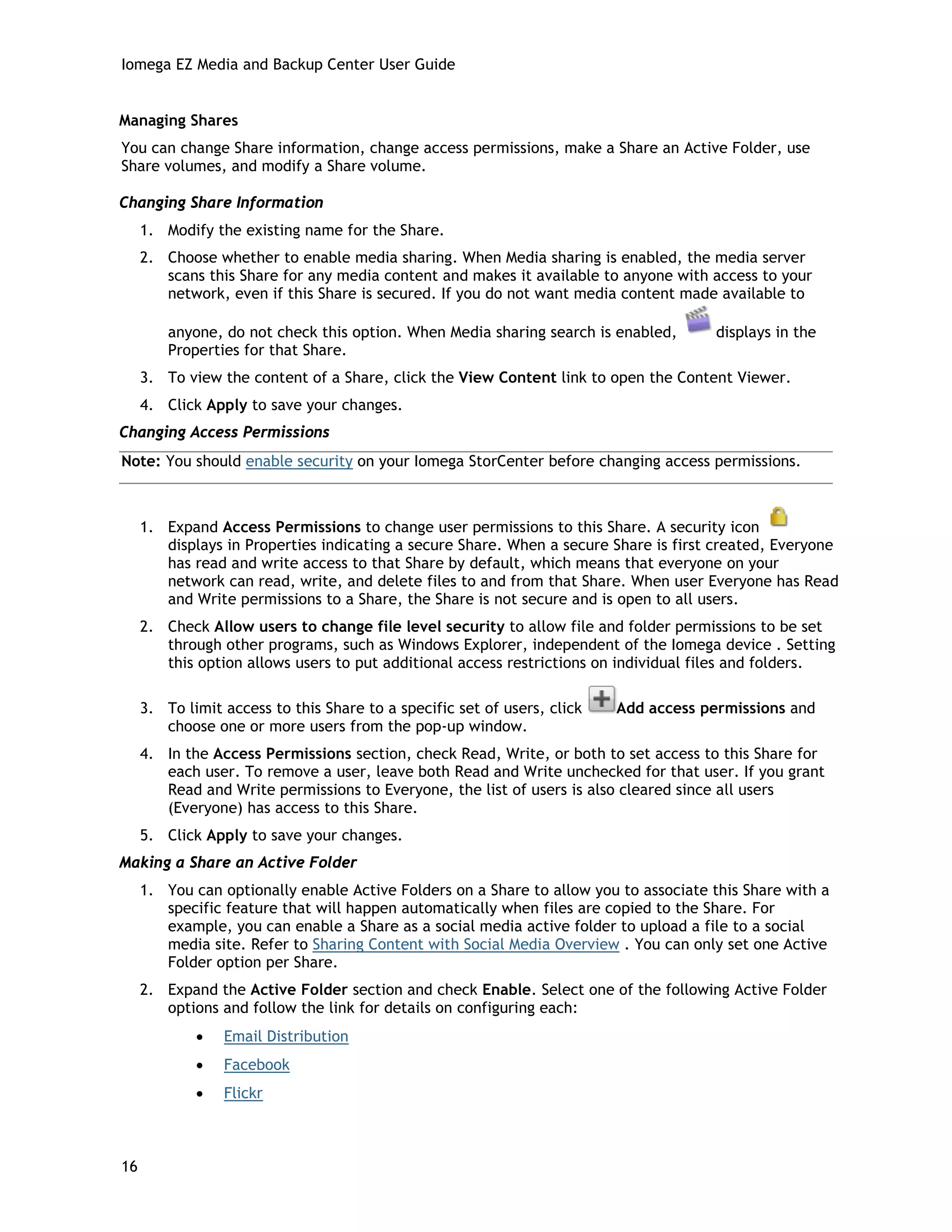 Iomega EZ Media and Backup Center User Guide
Managing Shares
You can change Share information, change access permissions, make a Share an Active Folder, use
Share volumes, and modify a Share volume.
Changing Share Information
1. Modify the existing name for the Share.
2. Choose whether to enable media sharing. When Media sharing is enabled, the media server
scans this Share for any media content and makes it available to anyone with access to your
network, even if this Share is secured. If you do not want media content made available to
anyone, do not check this option. When Media sharing search is enabled, displays in the
Properties for that Share.
3. To view the content of a Share, click the View Content link to open the Content Viewer.
4. Click Apply to save your changes.
Changing Access Permissions
Note: You should enable security on your Iomega StorCenter before changing access permissions.
1. Expand Access Permissions to change user permissions to this Share. A security icon
displays in Properties indicating a secure Share. When a secure Share is first created, Everyone
has read and write access to that Share by default, which means that everyone on your
network can read, write, and delete files to and from that Share. When user Everyone has Read
and Write permissions to a Share, the Share is not secure and is open to all users.
2. Check Allow users to change file level security to allow file and folder permissions to be set
through other programs, such as Windows Explorer, independent of the Iomega device . Setting
this option allows users to put additional access restrictions on individual files and folders.
3. To limit access to this Share to a specific set of users, click Add access permissions and
choose one or more users from the pop-up window.
4. In the Access Permissions section, check Read, Write, or both to set access to this Share for
each user. To remove a user, leave both Read and Write unchecked for that user. If you grant
Read and Write permissions to Everyone, the list of users is also cleared since all users
(Everyone) has access to this Share.
5. Click Apply to save your changes.
Making a Share an Active Folder
1. You can optionally enable Active Folders on a Share to allow you to associate this Share with a
specific feature that will happen automatically when files are copied to the Share. For
example, you can enable a Share as a social media active folder to upload a file to a social
media site. Refer to Sharing Content with Social Media Overview . You can only set one Active
Folder option per Share.
2. Expand the Active Folder section and check Enable. Select one of the following Active Folder
options and follow the link for details on configuring each:
• Email Distribution
• Facebook
• Flickr
16
 