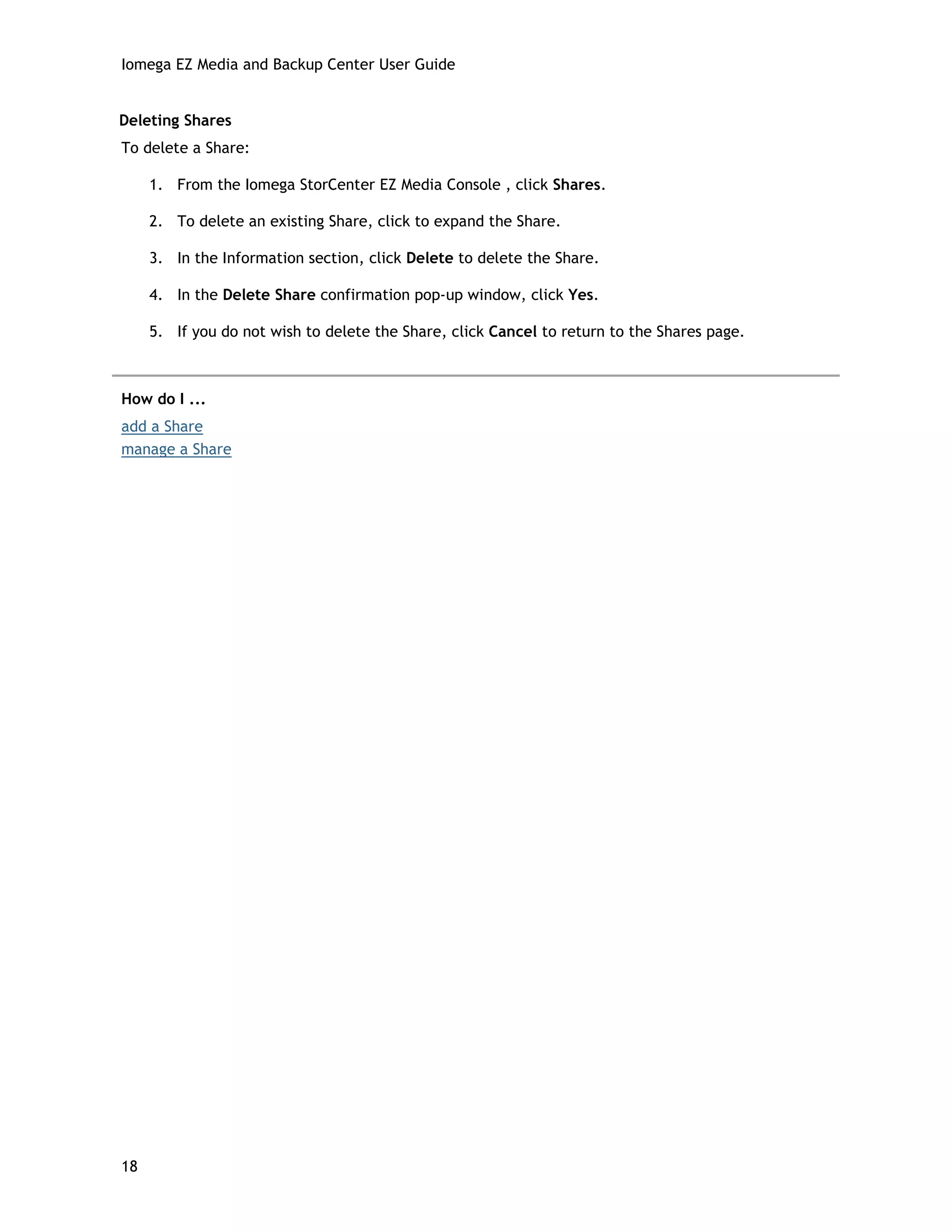 Iomega EZ Media and Backup Center User Guide
Deleting Shares
To delete a Share:
1. From the Iomega StorCenter EZ Media Console , click Shares.
2. To delete an existing Share, click to expand the Share.
3. In the Information section, click Delete to delete the Share.
4. In the Delete Share confirmation pop-up window, click Yes.
5. If you do not wish to delete the Share, click Cancel to return to the Shares page.
How do I ...
add a Share
manage a Share
18
 