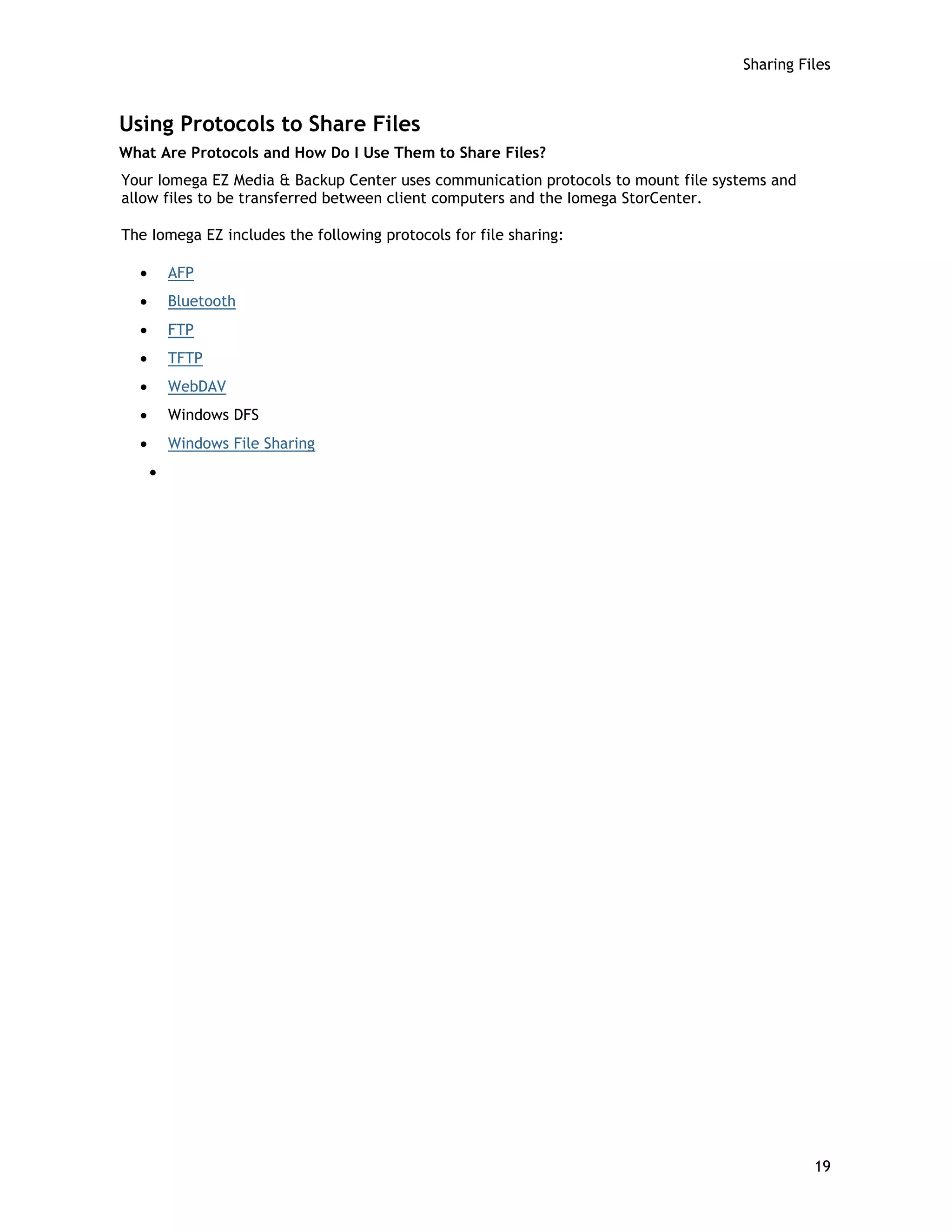 Sharing Files
Using Protocols to Share Files
What Are Protocols and How Do I Use Them to Share Files?
Your Iomega EZ Media & Backup Center uses communication protocols to mount file systems and
allow files to be transferred between client computers and the Iomega StorCenter.
The Iomega EZ includes the following protocols for file sharing:
• AFP
• Bluetooth
• FTP
• TFTP
• WebDAV
• Windows DFS
• Windows File Sharing
•
19
 