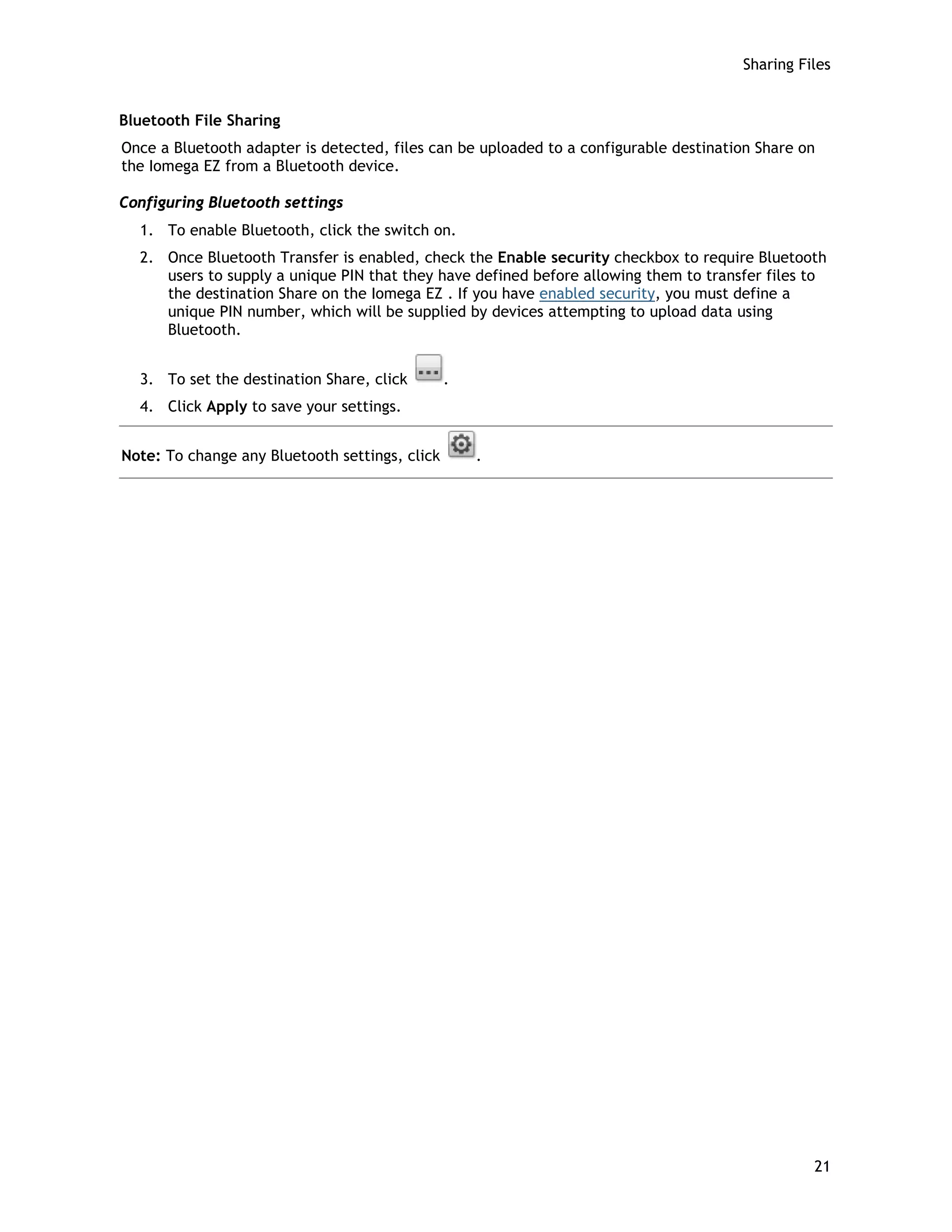 Sharing Files
Bluetooth File Sharing
Once a Bluetooth adapter is detected, files can be uploaded to a configurable destination Share on
the Iomega EZ from a Bluetooth device.
Configuring Bluetooth settings
1. To enable Bluetooth, click the switch on.
2. Once Bluetooth Transfer is enabled, check the Enable security checkbox to require Bluetooth
users to supply a unique PIN that they have defined before allowing them to transfer files to
the destination Share on the Iomega EZ . If you have enabled security, you must define a
unique PIN number, which will be supplied by devices attempting to upload data using
Bluetooth.
3. To set the destination Share, click .
4. Click Apply to save your settings.
Note: To change any Bluetooth settings, click .
21
 