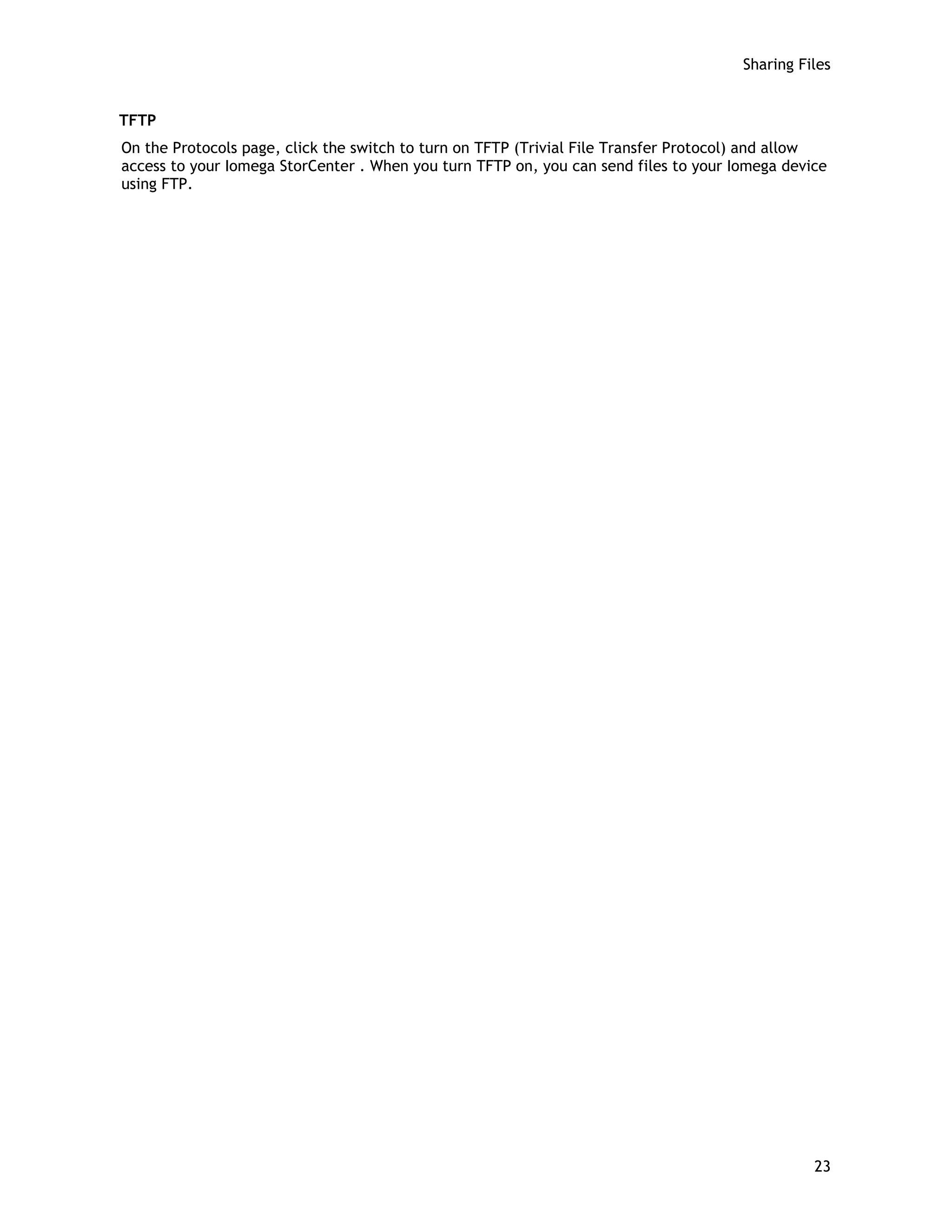 Sharing Files
TFTP
On the Protocols page, click the switch to turn on TFTP (Trivial File Transfer Protocol) and allow
access to your Iomega StorCenter . When you turn TFTP on, you can send files to your Iomega device
using FTP.
23
 