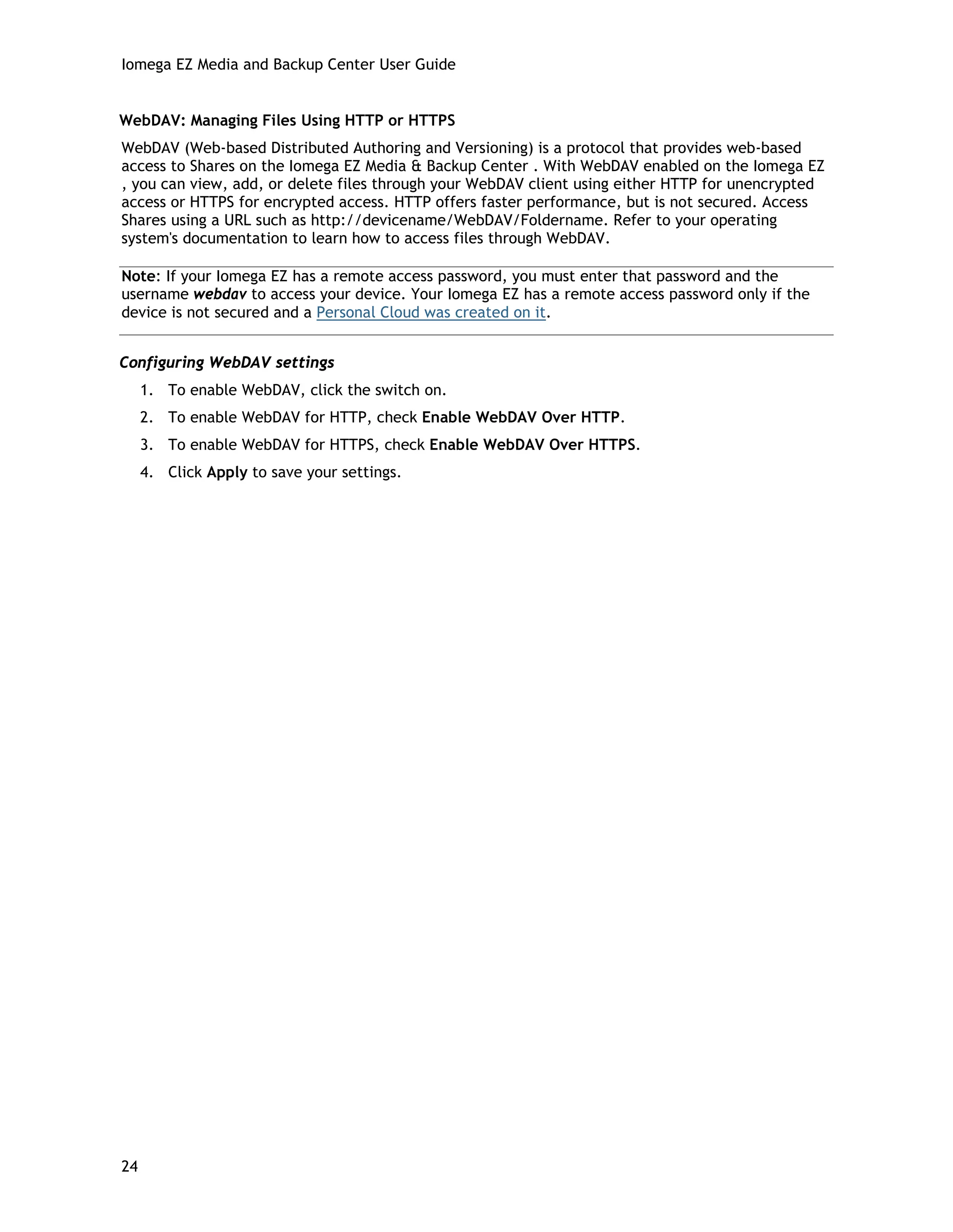 Iomega EZ Media and Backup Center User Guide
WebDAV: Managing Files Using HTTP or HTTPS
WebDAV (Web-based Distributed Authoring and Versioning) is a protocol that provides web-based
access to Shares on the Iomega EZ Media & Backup Center . With WebDAV enabled on the Iomega EZ
, you can view, add, or delete files through your WebDAV client using either HTTP for unencrypted
access or HTTPS for encrypted access. HTTP offers faster performance, but is not secured. Access
Shares using a URL such as http://devicename/WebDAV/Foldername. Refer to your operating
system's documentation to learn how to access files through WebDAV.
Note: If your Iomega EZ has a remote access password, you must enter that password and the
username webdav to access your device. Your Iomega EZ has a remote access password only if the
device is not secured and a Personal Cloud was created on it.
Configuring WebDAV settings
1. To enable WebDAV, click the switch on.
2. To enable WebDAV for HTTP, check Enable WebDAV Over HTTP.
3. To enable WebDAV for HTTPS, check Enable WebDAV Over HTTPS.
4. Click Apply to save your settings.
24
 