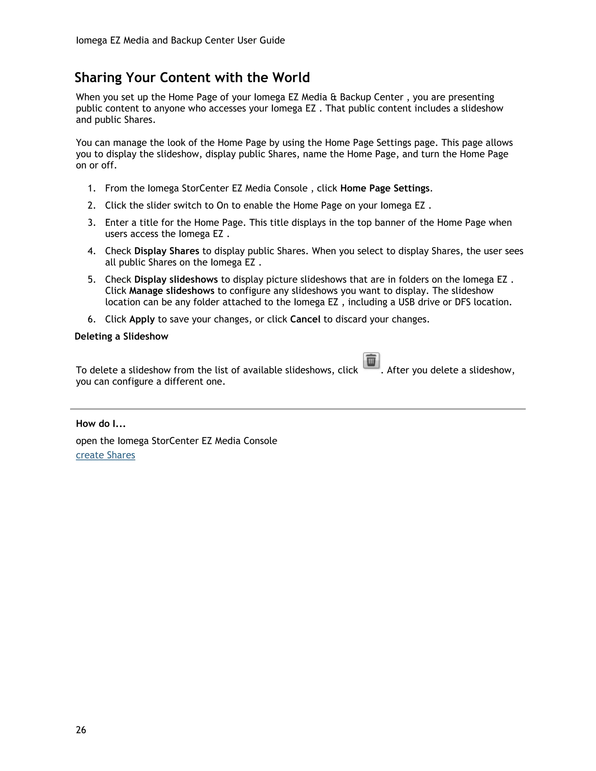 Iomega EZ Media and Backup Center User Guide
Sharing Your Content with the World
When you set up the Home Page of your Iomega EZ Media & Backup Center , you are presenting
public content to anyone who accesses your Iomega EZ . That public content includes a slideshow
and public Shares.
You can manage the look of the Home Page by using the Home Page Settings page. This page allows
you to display the slideshow, display public Shares, name the Home Page, and turn the Home Page
on or off.
1. From the Iomega StorCenter EZ Media Console , click Home Page Settings.
2. Click the slider switch to On to enable the Home Page on your Iomega EZ .
3. Enter a title for the Home Page. This title displays in the top banner of the Home Page when
users access the Iomega EZ .
4. Check Display Shares to display public Shares. When you select to display Shares, the user sees
all public Shares on the Iomega EZ .
5. Check Display slideshows to display picture slideshows that are in folders on the Iomega EZ .
Click Manage slideshows to configure any slideshows you want to display. The slideshow
location can be any folder attached to the Iomega EZ , including a USB drive or DFS location.
6. Click Apply to save your changes, or click Cancel to discard your changes.
Deleting a Slideshow
To delete a slideshow from the list of available slideshows, click . After you delete a slideshow,
you can configure a different one.
How do I...
open the Iomega StorCenter EZ Media Console
create Shares
26
 