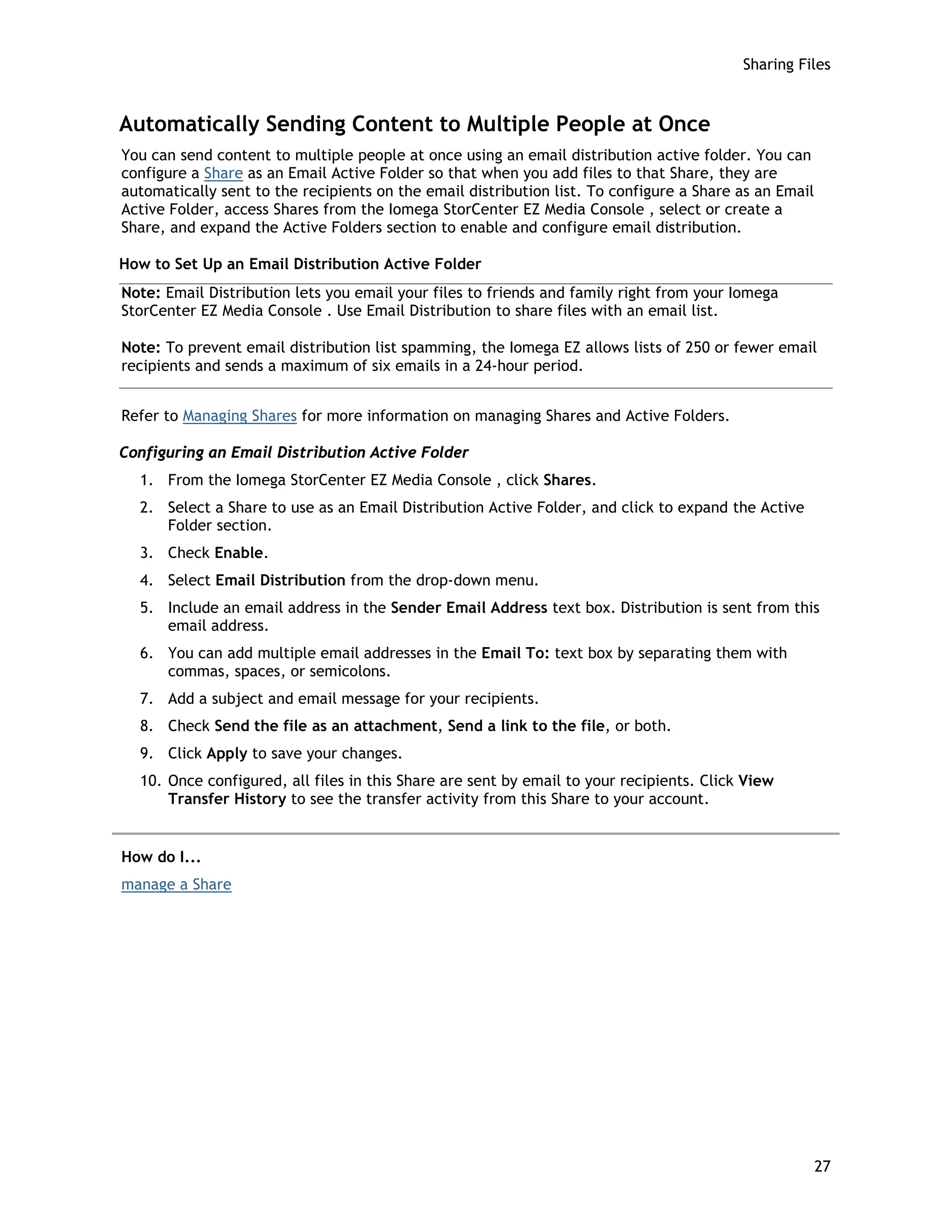 Sharing Files
Automatically Sending Content to Multiple People at Once
You can send content to multiple people at once using an email distribution active folder. You can
configure a Share as an Email Active Folder so that when you add files to that Share, they are
automatically sent to the recipients on the email distribution list. To configure a Share as an Email
Active Folder, access Shares from the Iomega StorCenter EZ Media Console , select or create a
Share, and expand the Active Folders section to enable and configure email distribution.
How to Set Up an Email Distribution Active Folder
Note: Email Distribution lets you email your files to friends and family right from your Iomega
StorCenter EZ Media Console . Use Email Distribution to share files with an email list.
Note: To prevent email distribution list spamming, the Iomega EZ allows lists of 250 or fewer email
recipients and sends a maximum of six emails in a 24-hour period.
Refer to Managing Shares for more information on managing Shares and Active Folders.
Configuring an Email Distribution Active Folder
1. From the Iomega StorCenter EZ Media Console , click Shares.
2. Select a Share to use as an Email Distribution Active Folder, and click to expand the Active
Folder section.
3. Check Enable.
4. Select Email Distribution from the drop-down menu.
5. Include an email address in the Sender Email Address text box. Distribution is sent from this
email address.
6. You can add multiple email addresses in the Email To: text box by separating them with
commas, spaces, or semicolons.
7. Add a subject and email message for your recipients.
8. Check Send the file as an attachment, Send a link to the file, or both.
9. Click Apply to save your changes.
10. Once configured, all files in this Share are sent by email to your recipients. Click View
Transfer History to see the transfer activity from this Share to your account.
How do I...
manage a Share
27
 