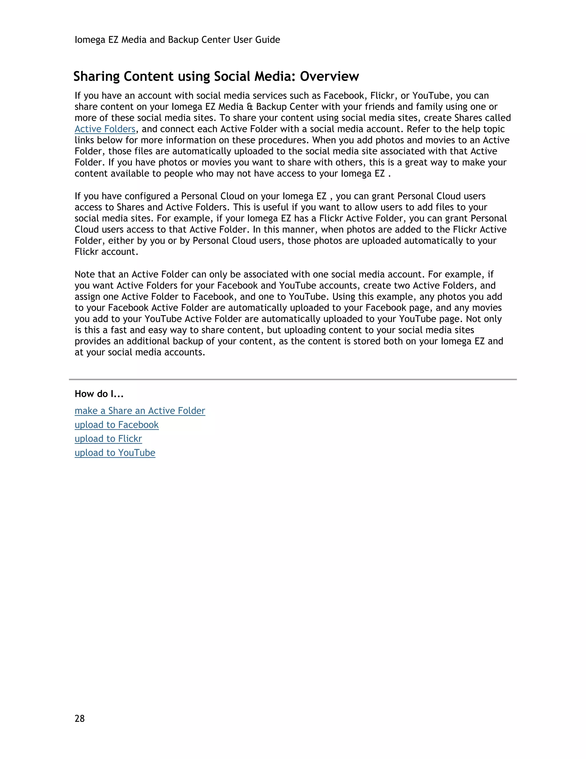 Iomega EZ Media and Backup Center User Guide
Sharing Content using Social Media: Overview
If you have an account with social media services such as Facebook, Flickr, or YouTube, you can
share content on your Iomega EZ Media & Backup Center with your friends and family using one or
more of these social media sites. To share your content using social media sites, create Shares called
Active Folders, and connect each Active Folder with a social media account. Refer to the help topic
links below for more information on these procedures. When you add photos and movies to an Active
Folder, those files are automatically uploaded to the social media site associated with that Active
Folder. If you have photos or movies you want to share with others, this is a great way to make your
content available to people who may not have access to your Iomega EZ .
If you have configured a Personal Cloud on your Iomega EZ , you can grant Personal Cloud users
access to Shares and Active Folders. This is useful if you want to allow users to add files to your
social media sites. For example, if your Iomega EZ has a Flickr Active Folder, you can grant Personal
Cloud users access to that Active Folder. In this manner, when photos are added to the Flickr Active
Folder, either by you or by Personal Cloud users, those photos are uploaded automatically to your
Flickr account.
Note that an Active Folder can only be associated with one social media account. For example, if
you want Active Folders for your Facebook and YouTube accounts, create two Active Folders, and
assign one Active Folder to Facebook, and one to YouTube. Using this example, any photos you add
to your Facebook Active Folder are automatically uploaded to your Facebook page, and any movies
you add to your YouTube Active Folder are automatically uploaded to your YouTube page. Not only
is this a fast and easy way to share content, but uploading content to your social media sites
provides an additional backup of your content, as the content is stored both on your Iomega EZ and
at your social media accounts.
How do I...
make a Share an Active Folder
upload to Facebook
upload to Flickr
upload to YouTube
28
 