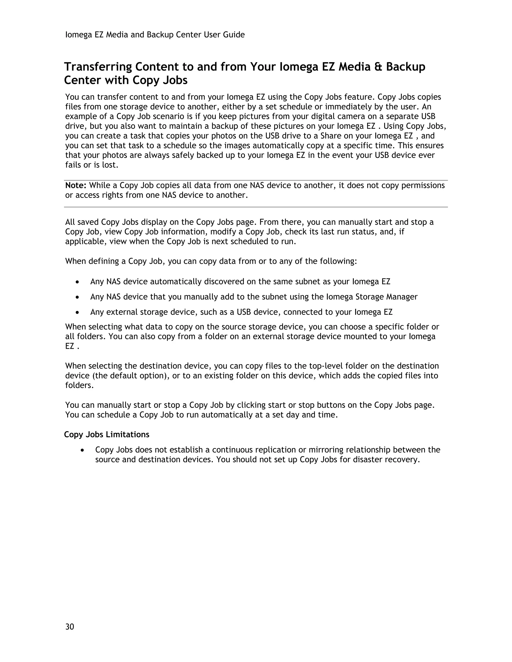 Iomega EZ Media and Backup Center User Guide
Transferring Content to and from Your Iomega EZ Media & Backup
Center with Copy Jobs
You can transfer content to and from your Iomega EZ using the Copy Jobs feature. Copy Jobs copies
files from one storage device to another, either by a set schedule or immediately by the user. An
example of a Copy Job scenario is if you keep pictures from your digital camera on a separate USB
drive, but you also want to maintain a backup of these pictures on your Iomega EZ . Using Copy Jobs,
you can create a task that copies your photos on the USB drive to a Share on your Iomega EZ , and
you can set that task to a schedule so the images automatically copy at a specific time. This ensures
that your photos are always safely backed up to your Iomega EZ in the event your USB device ever
fails or is lost.
Note: While a Copy Job copies all data from one NAS device to another, it does not copy permissions
or access rights from one NAS device to another.
All saved Copy Jobs display on the Copy Jobs page. From there, you can manually start and stop a
Copy Job, view Copy Job information, modify a Copy Job, check its last run status, and, if
applicable, view when the Copy Job is next scheduled to run.
When defining a Copy Job, you can copy data from or to any of the following:
• Any NAS device automatically discovered on the same subnet as your Iomega EZ
• Any NAS device that you manually add to the subnet using the Iomega Storage Manager
• Any external storage device, such as a USB device, connected to your Iomega EZ
When selecting what data to copy on the source storage device, you can choose a specific folder or
all folders. You can also copy from a folder on an external storage device mounted to your Iomega
EZ .
When selecting the destination device, you can copy files to the top-level folder on the destination
device (the default option), or to an existing folder on this device, which adds the copied files into
folders.
You can manually start or stop a Copy Job by clicking start or stop buttons on the Copy Jobs page.
You can schedule a Copy Job to run automatically at a set day and time.
Copy Jobs Limitations
• Copy Jobs does not establish a continuous replication or mirroring relationship between the
source and destination devices. You should not set up Copy Jobs for disaster recovery.
30
 
