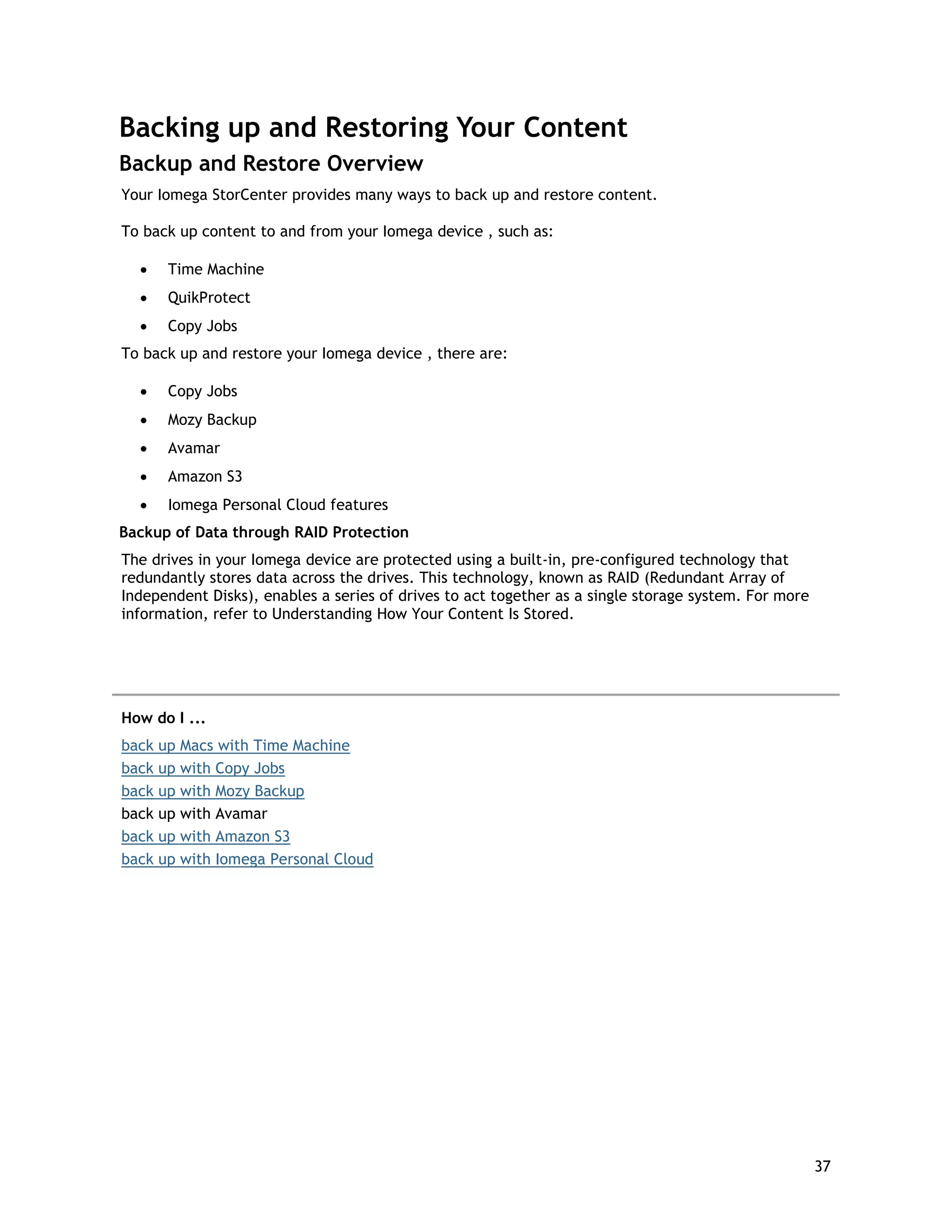 Backing up and Restoring Your Content
Backup and Restore Overview
Your Iomega StorCenter provides many ways to back up and restore content.
To back up content to and from your Iomega device , such as:
• Time Machine
• QuikProtect
• Copy Jobs
To back up and restore your Iomega device , there are:
• Copy Jobs
• Mozy Backup
• Avamar
• Amazon S3
• Iomega Personal Cloud features
Backup of Data through RAID Protection
The drives in your Iomega device are protected using a built-in, pre-configured technology that
redundantly stores data across the drives. This technology, known as RAID (Redundant Array of
Independent Disks), enables a series of drives to act together as a single storage system. For more
information, refer to Understanding How Your Content Is Stored.
How do I ...
back up Macs with Time Machine
back up with Copy Jobs
back up with Mozy Backup
back up with Avamar
back up with Amazon S3
back up with Iomega Personal Cloud
37
 