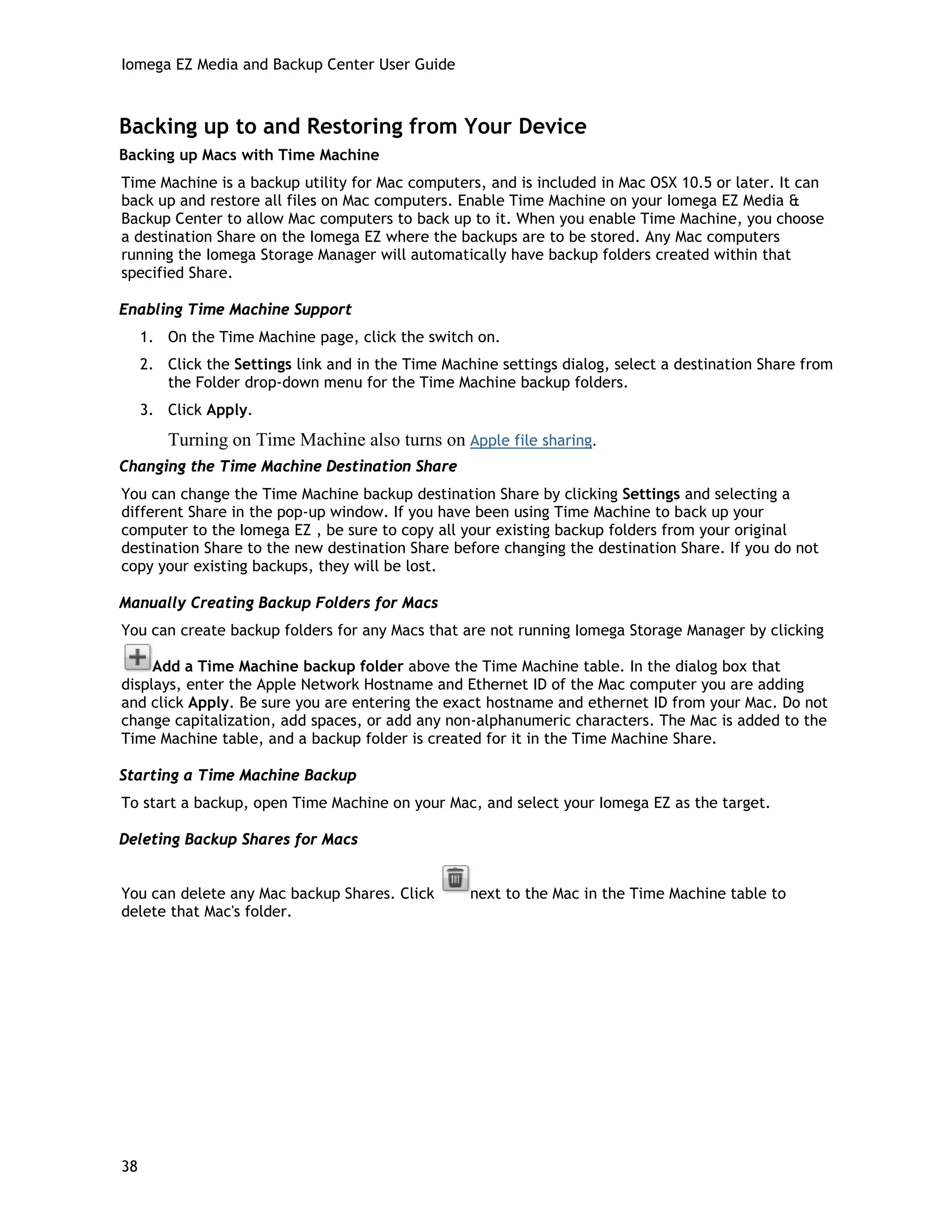 Iomega EZ Media and Backup Center User Guide
Backing up to and Restoring from Your Device
Backing up Macs with Time Machine
Time Machine is a backup utility for Mac computers, and is included in Mac OSX 10.5 or later. It can
back up and restore all files on Mac computers. Enable Time Machine on your Iomega EZ Media &
Backup Center to allow Mac computers to back up to it. When you enable Time Machine, you choose
a destination Share on the Iomega EZ where the backups are to be stored. Any Mac computers
running the Iomega Storage Manager will automatically have backup folders created within that
specified Share.
Enabling Time Machine Support
1. On the Time Machine page, click the switch on.
2. Click the Settings link and in the Time Machine settings dialog, select a destination Share from
the Folder drop-down menu for the Time Machine backup folders.
3. Click Apply.
Turning on Time Machine also turns on Apple file sharing.
Changing the Time Machine Destination Share
You can change the Time Machine backup destination Share by clicking Settings and selecting a
different Share in the pop-up window. If you have been using Time Machine to back up your
computer to the Iomega EZ , be sure to copy all your existing backup folders from your original
destination Share to the new destination Share before changing the destination Share. If you do not
copy your existing backups, they will be lost.
Manually Creating Backup Folders for Macs
You can create backup folders for any Macs that are not running Iomega Storage Manager by clicking
Add a Time Machine backup folder above the Time Machine table. In the dialog box that
displays, enter the Apple Network Hostname and Ethernet ID of the Mac computer you are adding
and click Apply. Be sure you are entering the exact hostname and ethernet ID from your Mac. Do not
change capitalization, add spaces, or add any non-alphanumeric characters. The Mac is added to the
Time Machine table, and a backup folder is created for it in the Time Machine Share.
Starting a Time Machine Backup
To start a backup, open Time Machine on your Mac, and select your Iomega EZ as the target.
Deleting Backup Shares for Macs
You can delete any Mac backup Shares. Click next to the Mac in the Time Machine table to
delete that Mac's folder.
38
 