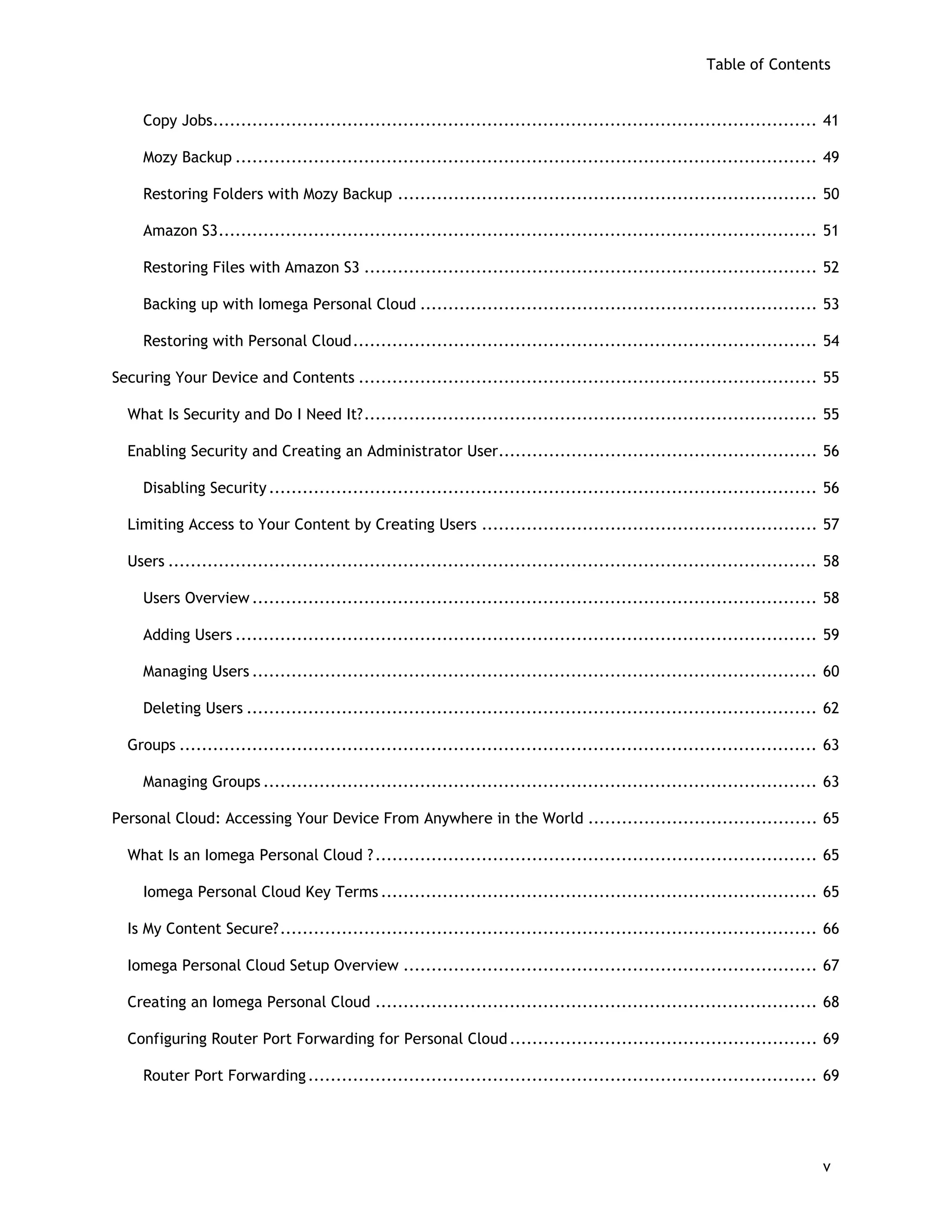 Table of Contents
Copy Jobs............................................................................................................ 41
Mozy Backup ........................................................................................................ 49
Restoring Folders with Mozy Backup ........................................................................... 50
Amazon S3........................................................................................................... 51
Restoring Files with Amazon S3 ................................................................................. 52
Backing up with Iomega Personal Cloud ....................................................................... 53
Restoring with Personal Cloud................................................................................... 54
Securing Your Device and Contents .................................................................................. 55
What Is Security and Do I Need It?................................................................................. 55
Enabling Security and Creating an Administrator User......................................................... 56
Disabling Security.................................................................................................. 56
Limiting Access to Your Content by Creating Users ............................................................ 57
Users .................................................................................................................... 58
Users Overview ..................................................................................................... 58
Adding Users ........................................................................................................ 59
Managing Users ..................................................................................................... 60
Deleting Users ...................................................................................................... 62
Groups .................................................................................................................. 63
Managing Groups ................................................................................................... 63
Personal Cloud: Accessing Your Device From Anywhere in the World ......................................... 65
What Is an Iomega Personal Cloud ?............................................................................... 65
Iomega Personal Cloud Key Terms .............................................................................. 65
Is My Content Secure?................................................................................................ 66
Iomega Personal Cloud Setup Overview .......................................................................... 67
Creating an Iomega Personal Cloud ............................................................................... 68
Configuring Router Port Forwarding for Personal Cloud....................................................... 69
Router Port Forwarding........................................................................................... 69
v
 