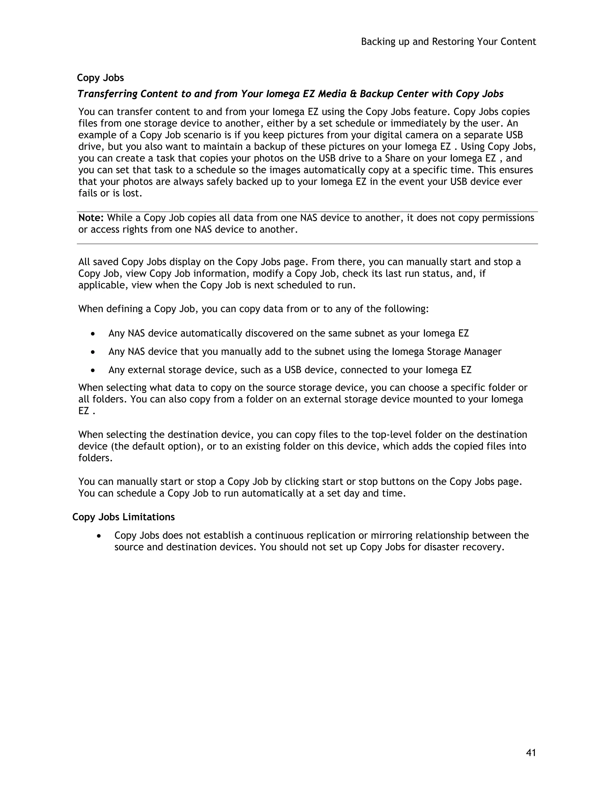 Backing up and Restoring Your Content
Copy Jobs
Transferring Content to and from Your Iomega EZ Media & Backup Center with Copy Jobs
You can transfer content to and from your Iomega EZ using the Copy Jobs feature. Copy Jobs copies
files from one storage device to another, either by a set schedule or immediately by the user. An
example of a Copy Job scenario is if you keep pictures from your digital camera on a separate USB
drive, but you also want to maintain a backup of these pictures on your Iomega EZ . Using Copy Jobs,
you can create a task that copies your photos on the USB drive to a Share on your Iomega EZ , and
you can set that task to a schedule so the images automatically copy at a specific time. This ensures
that your photos are always safely backed up to your Iomega EZ in the event your USB device ever
fails or is lost.
Note: While a Copy Job copies all data from one NAS device to another, it does not copy permissions
or access rights from one NAS device to another.
All saved Copy Jobs display on the Copy Jobs page. From there, you can manually start and stop a
Copy Job, view Copy Job information, modify a Copy Job, check its last run status, and, if
applicable, view when the Copy Job is next scheduled to run.
When defining a Copy Job, you can copy data from or to any of the following:
• Any NAS device automatically discovered on the same subnet as your Iomega EZ
• Any NAS device that you manually add to the subnet using the Iomega Storage Manager
• Any external storage device, such as a USB device, connected to your Iomega EZ
When selecting what data to copy on the source storage device, you can choose a specific folder or
all folders. You can also copy from a folder on an external storage device mounted to your Iomega
EZ .
When selecting the destination device, you can copy files to the top-level folder on the destination
device (the default option), or to an existing folder on this device, which adds the copied files into
folders.
You can manually start or stop a Copy Job by clicking start or stop buttons on the Copy Jobs page.
You can schedule a Copy Job to run automatically at a set day and time.
Copy Jobs Limitations
• Copy Jobs does not establish a continuous replication or mirroring relationship between the
source and destination devices. You should not set up Copy Jobs for disaster recovery.
41
 