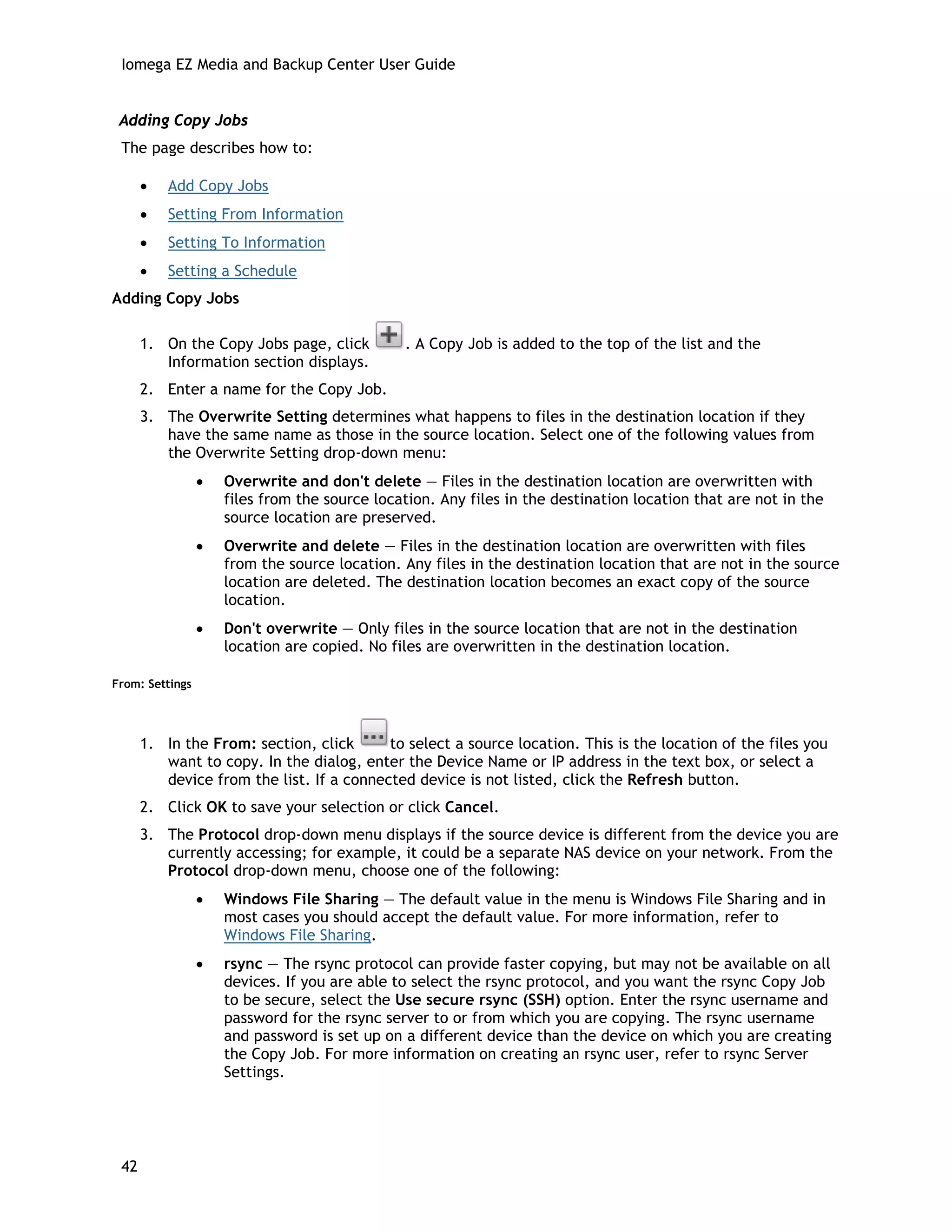 Iomega EZ Media and Backup Center User Guide
Adding Copy Jobs
The page describes how to:
• Add Copy Jobs
• Setting From Information
• Setting To Information
• Setting a Schedule
Adding Copy Jobs
1. On the Copy Jobs page, click . A Copy Job is added to the top of the list and the
Information section displays.
2. Enter a name for the Copy Job.
3. The Overwrite Setting determines what happens to files in the destination location if they
have the same name as those in the source location. Select one of the following values from
the Overwrite Setting drop-down menu:
• Overwrite and don't delete — Files in the destination location are overwritten with
files from the source location. Any files in the destination location that are not in the
source location are preserved.
• Overwrite and delete — Files in the destination location are overwritten with files
from the source location. Any files in the destination location that are not in the source
location are deleted. The destination location becomes an exact copy of the source
location.
• Don't overwrite — Only files in the source location that are not in the destination
location are copied. No files are overwritten in the destination location.
From: Settings
1. In the From: section, click to select a source location. This is the location of the files you
want to copy. In the dialog, enter the Device Name or IP address in the text box, or select a
device from the list. If a connected device is not listed, click the Refresh button.
2. Click OK to save your selection or click Cancel.
3. The Protocol drop-down menu displays if the source device is different from the device you are
currently accessing; for example, it could be a separate NAS device on your network. From the
Protocol drop-down menu, choose one of the following:
• Windows File Sharing — The default value in the menu is Windows File Sharing and in
most cases you should accept the default value. For more information, refer to
Windows File Sharing.
• rsync — The rsync protocol can provide faster copying, but may not be available on all
devices. If you are able to select the rsync protocol, and you want the rsync Copy Job
to be secure, select the Use secure rsync (SSH) option. Enter the rsync username and
password for the rsync server to or from which you are copying. The rsync username
and password is set up on a different device than the device on which you are creating
the Copy Job. For more information on creating an rsync user, refer to rsync Server
Settings.
42
 