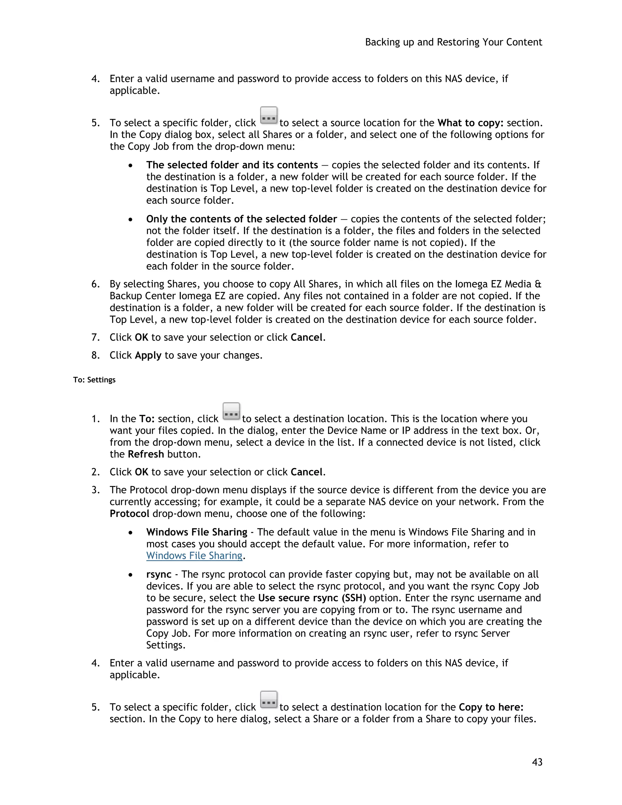 Backing up and Restoring Your Content
4. Enter a valid username and password to provide access to folders on this NAS device, if
applicable.
5. To select a specific folder, click to select a source location for the What to copy: section.
In the Copy dialog box, select all Shares or a folder, and select one of the following options for
the Copy Job from the drop-down menu:
• The selected folder and its contents — copies the selected folder and its contents. If
the destination is a folder, a new folder will be created for each source folder. If the
destination is Top Level, a new top-level folder is created on the destination device for
each source folder.
• Only the contents of the selected folder — copies the contents of the selected folder;
not the folder itself. If the destination is a folder, the files and folders in the selected
folder are copied directly to it (the source folder name is not copied). If the
destination is Top Level, a new top-level folder is created on the destination device for
each folder in the source folder.
6. By selecting Shares, you choose to copy All Shares, in which all files on the Iomega EZ Media &
Backup Center Iomega EZ are copied. Any files not contained in a folder are not copied. If the
destination is a folder, a new folder will be created for each source folder. If the destination is
Top Level, a new top-level folder is created on the destination device for each source folder.
7. Click OK to save your selection or click Cancel.
8. Click Apply to save your changes.
To: Settings
1. In the To: section, click to select a destination location. This is the location where you
want your files copied. In the dialog, enter the Device Name or IP address in the text box. Or,
from the drop-down menu, select a device in the list. If a connected device is not listed, click
the Refresh button.
2. Click OK to save your selection or click Cancel.
3. The Protocol drop-down menu displays if the source device is different from the device you are
currently accessing; for example, it could be a separate NAS device on your network. From the
Protocol drop-down menu, choose one of the following:
• Windows File Sharing - The default value in the menu is Windows File Sharing and in
most cases you should accept the default value. For more information, refer to
Windows File Sharing.
• rsync - The rsync protocol can provide faster copying but, may not be available on all
devices. If you are able to select the rsync protocol, and you want the rsync Copy Job
to be secure, select the Use secure rsync (SSH) option. Enter the rsync username and
password for the rsync server you are copying from or to. The rsync username and
password is set up on a different device than the device on which you are creating the
Copy Job. For more information on creating an rsync user, refer to rsync Server
Settings.
4. Enter a valid username and password to provide access to folders on this NAS device, if
applicable.
5. To select a specific folder, click to select a destination location for the Copy to here:
section. In the Copy to here dialog, select a Share or a folder from a Share to copy your files.
43
 