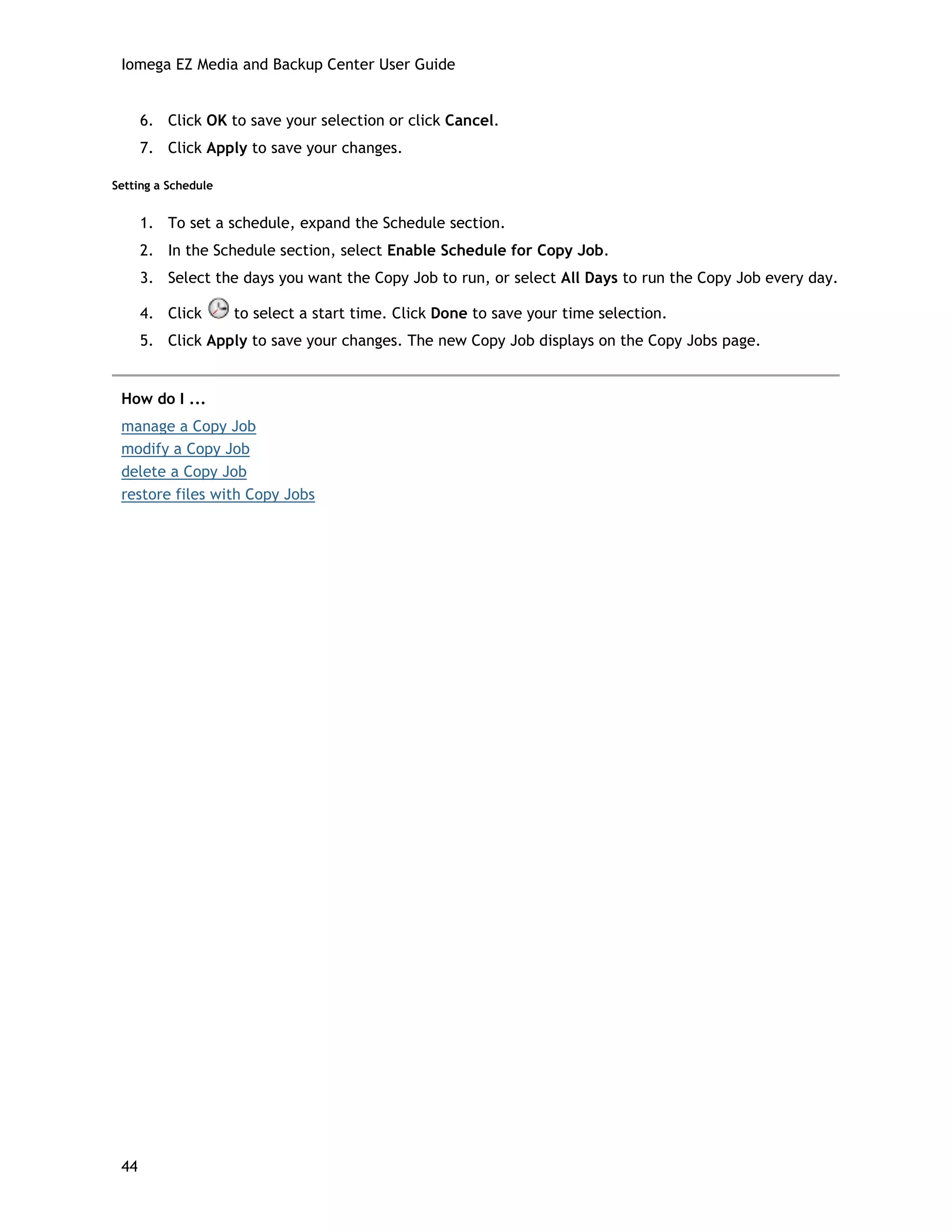 Iomega EZ Media and Backup Center User Guide
6. Click OK to save your selection or click Cancel.
7. Click Apply to save your changes.
Setting a Schedule
1. To set a schedule, expand the Schedule section.
2. In the Schedule section, select Enable Schedule for Copy Job.
3. Select the days you want the Copy Job to run, or select All Days to run the Copy Job every day.
4. Click to select a start time. Click Done to save your time selection.
5. Click Apply to save your changes. The new Copy Job displays on the Copy Jobs page.
How do I ...
manage a Copy Job
modify a Copy Job
delete a Copy Job
restore files with Copy Jobs
44
 