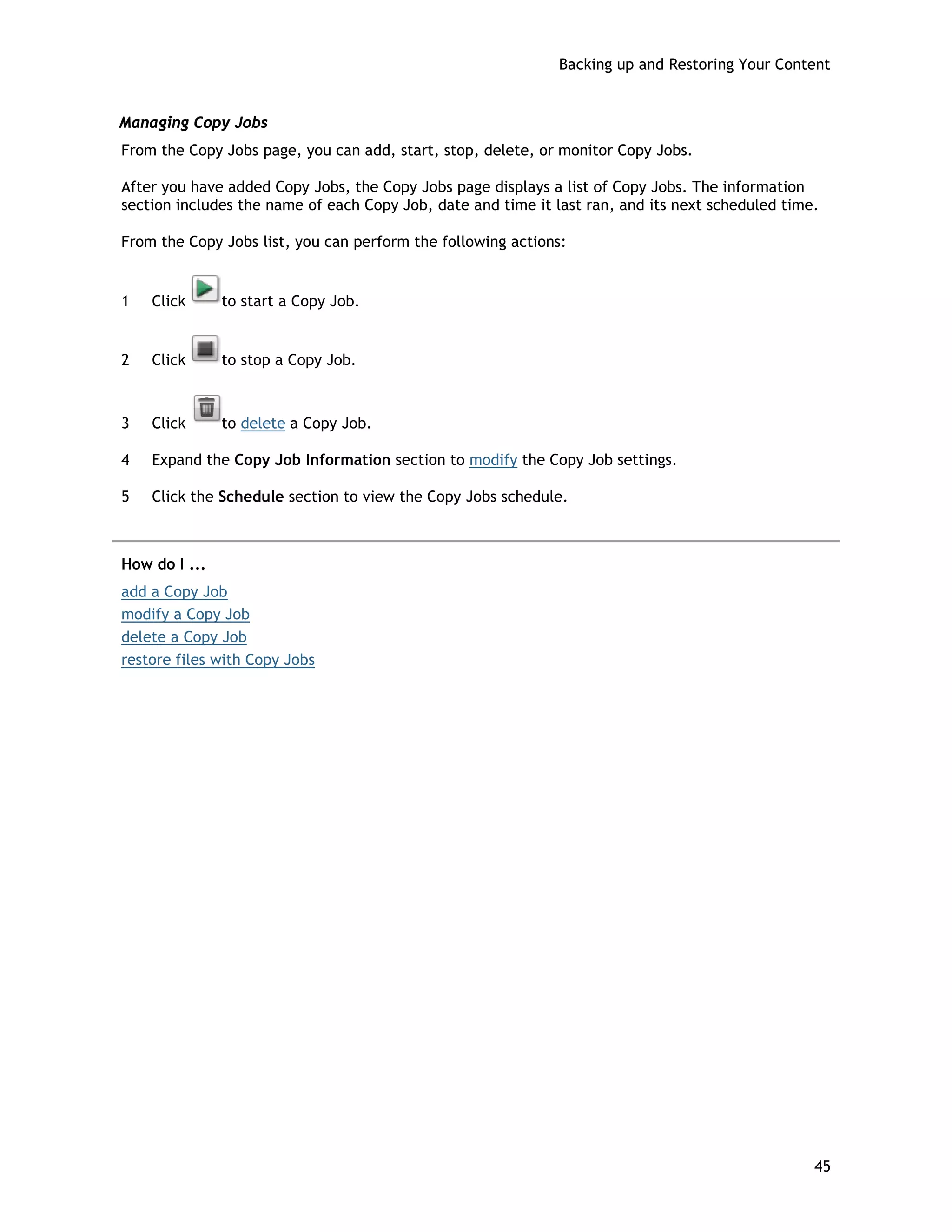 Backing up and Restoring Your Content
Managing Copy Jobs
From the Copy Jobs page, you can add, start, stop, delete, or monitor Copy Jobs.
After you have added Copy Jobs, the Copy Jobs page displays a list of Copy Jobs. The information
section includes the name of each Copy Job, date and time it last ran, and its next scheduled time.
From the Copy Jobs list, you can perform the following actions:
1 Click to start a Copy Job.
2 Click to stop a Copy Job.
3 Click to delete a Copy Job.
4 Expand the Copy Job Information section to modify the Copy Job settings.
5 Click the Schedule section to view the Copy Jobs schedule.
How do I ...
add a Copy Job
modify a Copy Job
delete a Copy Job
restore files with Copy Jobs
45
 