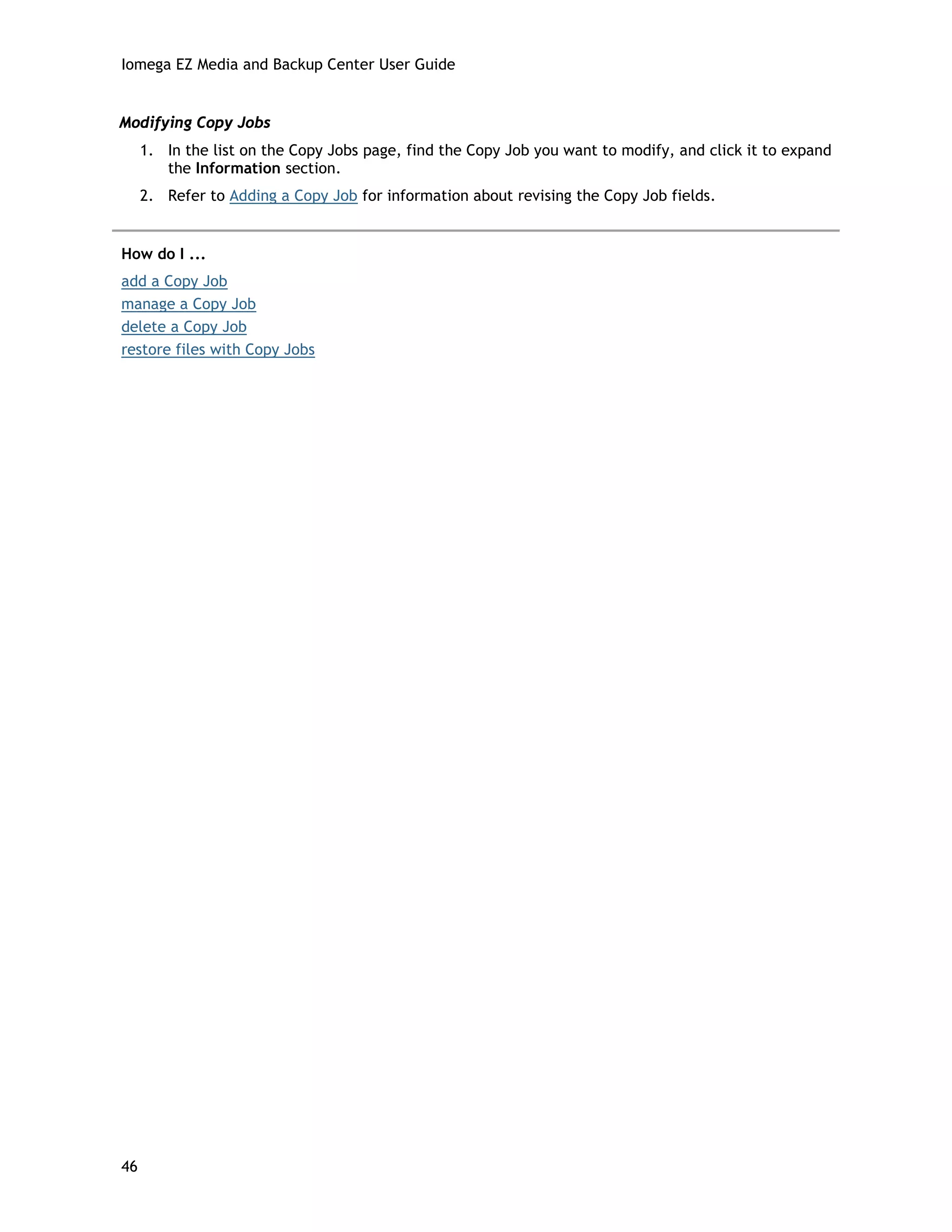 Iomega EZ Media and Backup Center User Guide
Modifying Copy Jobs
1. In the list on the Copy Jobs page, find the Copy Job you want to modify, and click it to expand
the Information section.
2. Refer to Adding a Copy Job for information about revising the Copy Job fields.
How do I ...
add a Copy Job
manage a Copy Job
delete a Copy Job
restore files with Copy Jobs
46
 