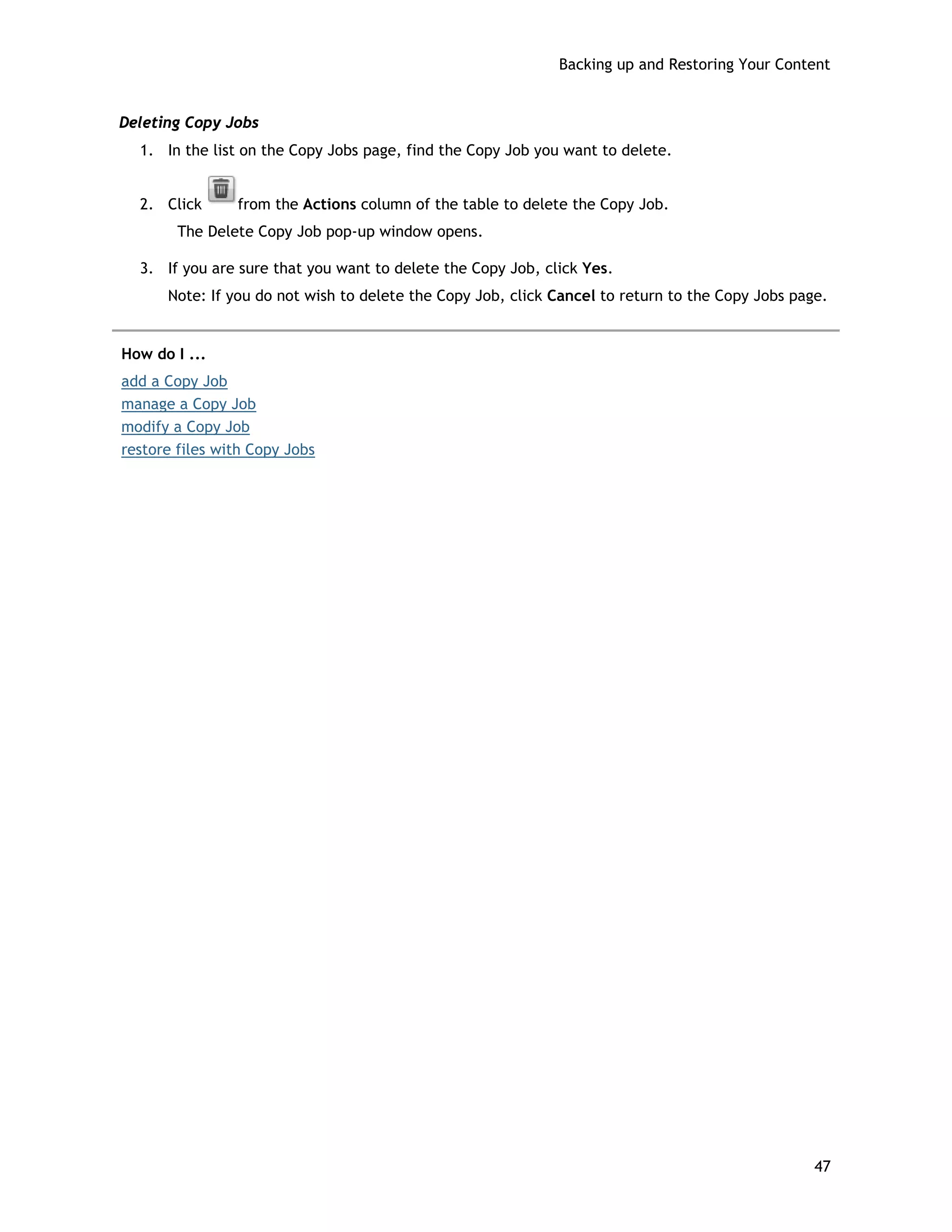 Backing up and Restoring Your Content
Deleting Copy Jobs
1. In the list on the Copy Jobs page, find the Copy Job you want to delete.
2. Click from the Actions column of the table to delete the Copy Job.
The Delete Copy Job pop-up window opens.
3. If you are sure that you want to delete the Copy Job, click Yes.
Note: If you do not wish to delete the Copy Job, click Cancel to return to the Copy Jobs page.
How do I ...
add a Copy Job
manage a Copy Job
modify a Copy Job
restore files with Copy Jobs
47
 
