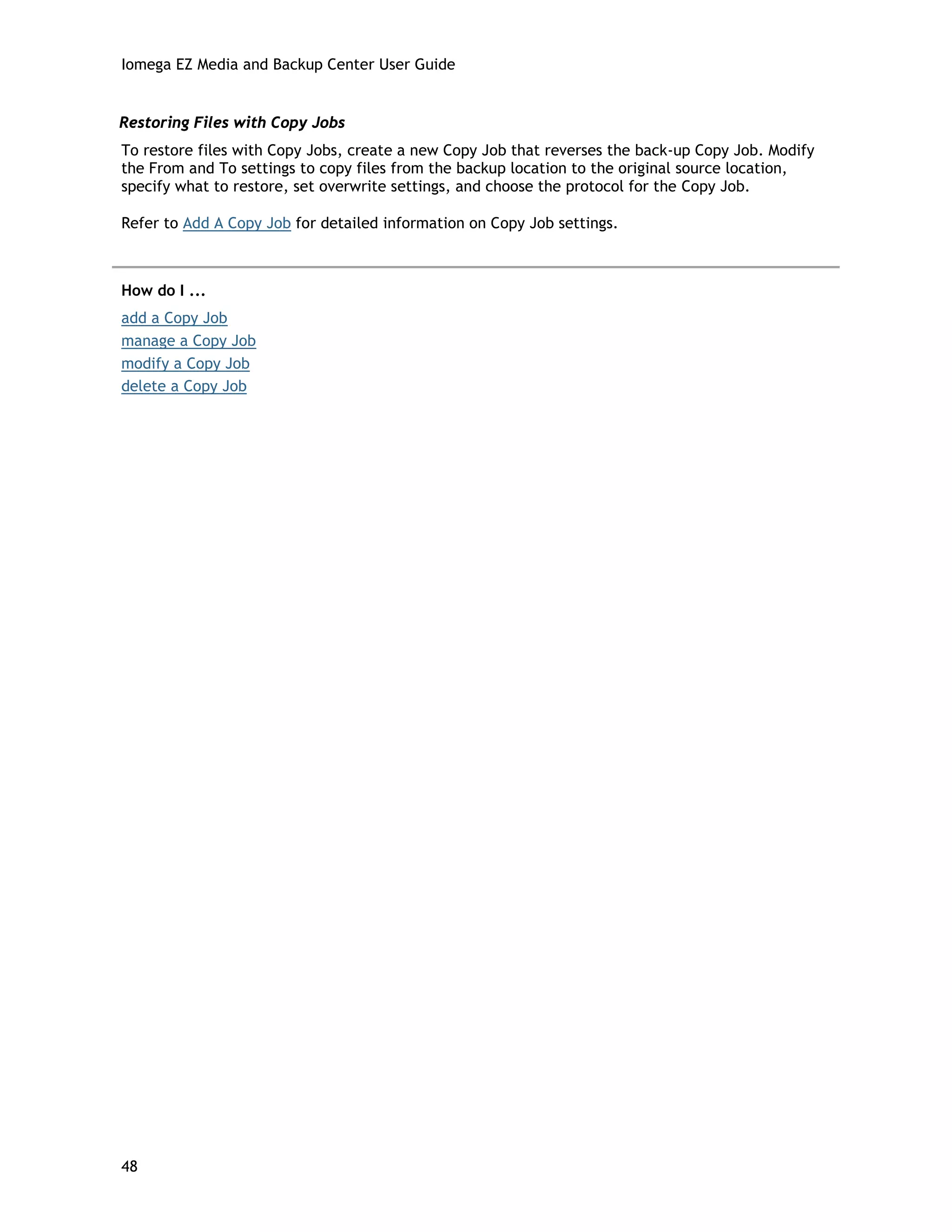 Iomega EZ Media and Backup Center User Guide
Restoring Files with Copy Jobs
To restore files with Copy Jobs, create a new Copy Job that reverses the back-up Copy Job. Modify
the From and To settings to copy files from the backup location to the original source location,
specify what to restore, set overwrite settings, and choose the protocol for the Copy Job.
Refer to Add A Copy Job for detailed information on Copy Job settings.
How do I ...
add a Copy Job
manage a Copy Job
modify a Copy Job
delete a Copy Job
48
 