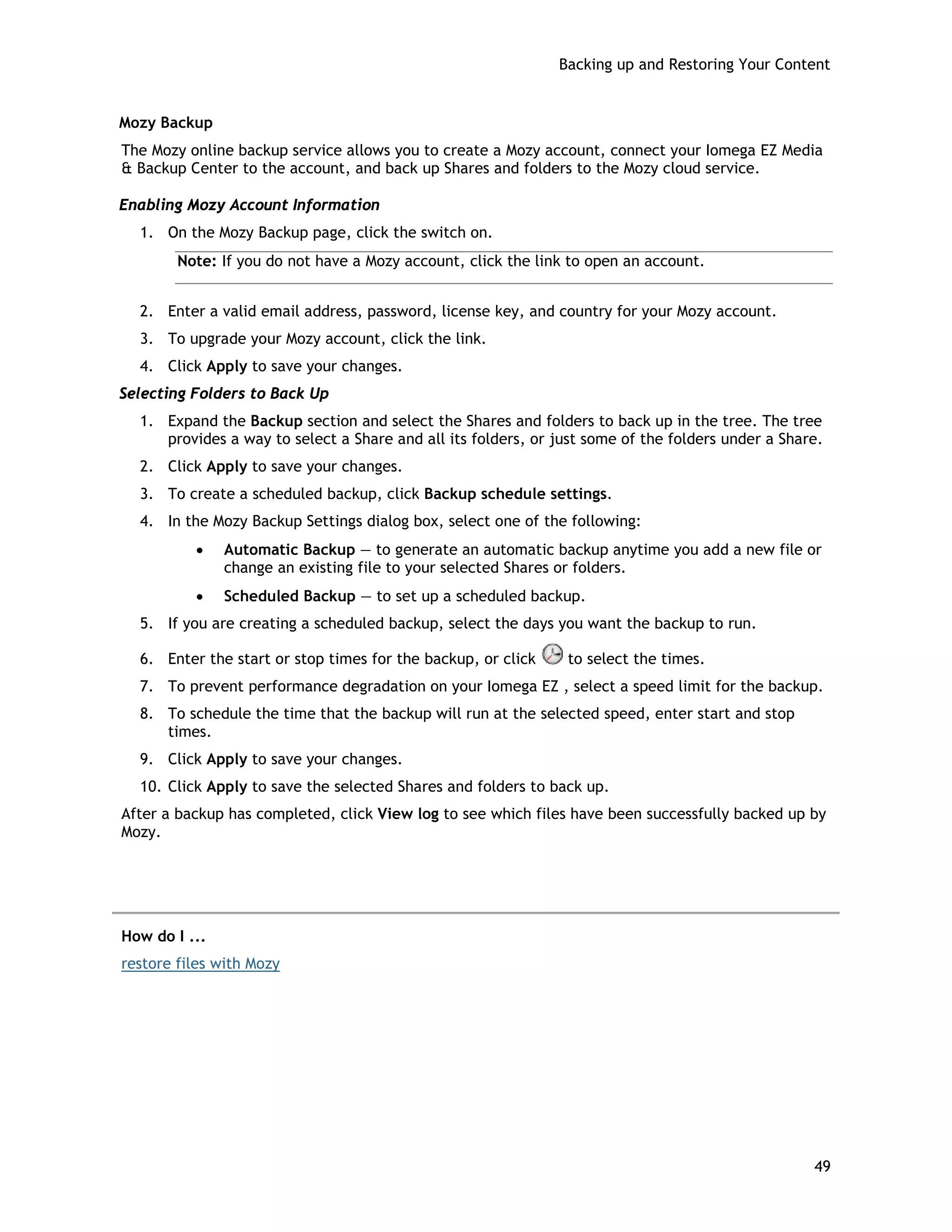 Backing up and Restoring Your Content
Mozy Backup
The Mozy online backup service allows you to create a Mozy account, connect your Iomega EZ Media
& Backup Center to the account, and back up Shares and folders to the Mozy cloud service.
Enabling Mozy Account Information
1. On the Mozy Backup page, click the switch on.
Note: If you do not have a Mozy account, click the link to open an account.
2. Enter a valid email address, password, license key, and country for your Mozy account.
3. To upgrade your Mozy account, click the link.
4. Click Apply to save your changes.
Selecting Folders to Back Up
1. Expand the Backup section and select the Shares and folders to back up in the tree. The tree
provides a way to select a Share and all its folders, or just some of the folders under a Share.
2. Click Apply to save your changes.
3. To create a scheduled backup, click Backup schedule settings.
4. In the Mozy Backup Settings dialog box, select one of the following:
• Automatic Backup — to generate an automatic backup anytime you add a new file or
change an existing file to your selected Shares or folders.
• Scheduled Backup — to set up a scheduled backup.
5. If you are creating a scheduled backup, select the days you want the backup to run.
6. Enter the start or stop times for the backup, or click to select the times.
7. To prevent performance degradation on your Iomega EZ , select a speed limit for the backup.
8. To schedule the time that the backup will run at the selected speed, enter start and stop
times.
9. Click Apply to save your changes.
10. Click Apply to save the selected Shares and folders to back up.
After a backup has completed, click View log to see which files have been successfully backed up by
Mozy.
How do I ...
restore files with Mozy
49
 