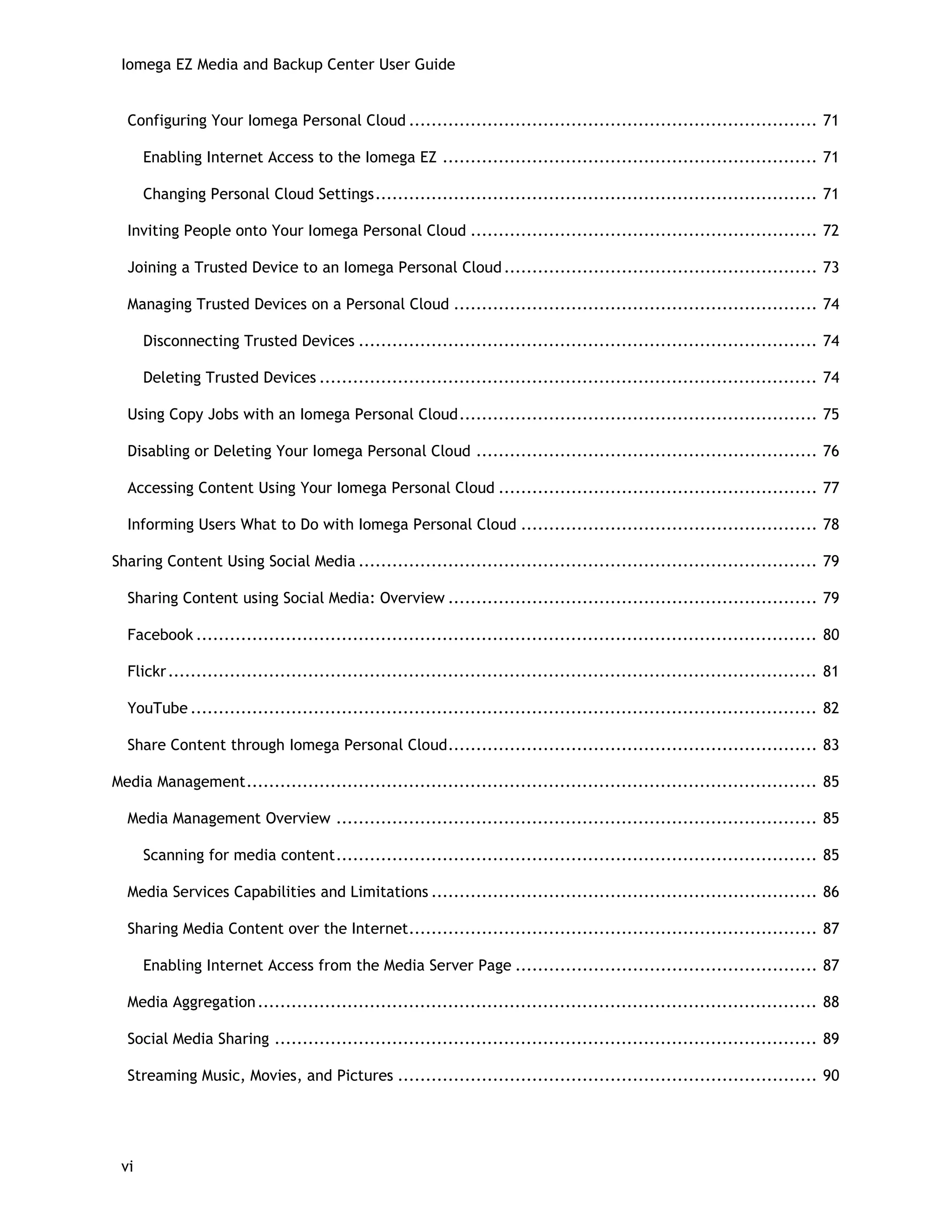 Iomega EZ Media and Backup Center User Guide
Configuring Your Iomega Personal Cloud ......................................................................... 71
Enabling Internet Access to the Iomega EZ ................................................................... 71
Changing Personal Cloud Settings............................................................................... 71
Inviting People onto Your Iomega Personal Cloud .............................................................. 72
Joining a Trusted Device to an Iomega Personal Cloud........................................................ 73
Managing Trusted Devices on a Personal Cloud ................................................................. 74
Disconnecting Trusted Devices .................................................................................. 74
Deleting Trusted Devices ......................................................................................... 74
Using Copy Jobs with an Iomega Personal Cloud................................................................ 75
Disabling or Deleting Your Iomega Personal Cloud ............................................................. 76
Accessing Content Using Your Iomega Personal Cloud ......................................................... 77
Informing Users What to Do with Iomega Personal Cloud ..................................................... 78
Sharing Content Using Social Media .................................................................................. 79
Sharing Content using Social Media: Overview .................................................................. 79
Facebook ............................................................................................................... 80
Flickr.................................................................................................................... 81
YouTube ................................................................................................................ 82
Share Content through Iomega Personal Cloud.................................................................. 83
Media Management...................................................................................................... 85
Media Management Overview ...................................................................................... 85
Scanning for media content...................................................................................... 85
Media Services Capabilities and Limitations ..................................................................... 86
Sharing Media Content over the Internet......................................................................... 87
Enabling Internet Access from the Media Server Page ...................................................... 87
Media Aggregation.................................................................................................... 88
Social Media Sharing ................................................................................................. 89
Streaming Music, Movies, and Pictures ........................................................................... 90
vi
 